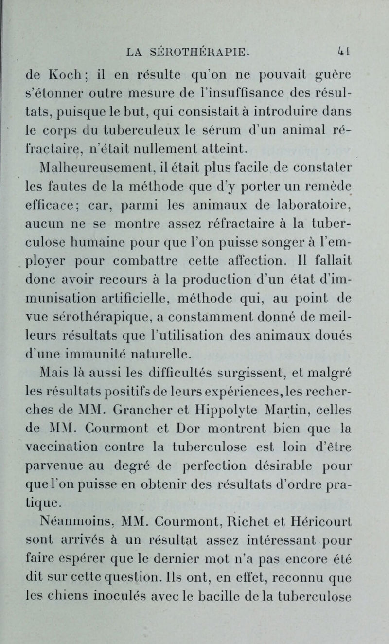 de Koch; il en résulte qu’on ne pouvait guère s’étonner outre mesure de l’insuffisance des résul- tats, puisque le but, qui consistait à introduire dans le corps du tuberculeux le sérum d’un animal ré- fractaire, n’était nullement atteint. Malheureusement, il était plus facile de constater les fautes de la méthode que d’y porter un remède efficace; car, parmi les animaux de laboratoire, aucun ne se montre assez réfractaire à la tuber- culose humaine pour que l’on puisse songer à l’em- ployer pour combattre cette affection. Il fallait donc avoir recours à la production d’un état d’im- munisation artificielle, méthode qui, au point de vue sérothérapique, a constamment donné de meil- leurs résultats que l’utilisation des animaux doués d’une immunité naturelle. Mais là aussi les difficultés surgissent, et malgré les résultats positifs de leurs expériences, les recher- ches de MM. Grancher et Hippolyte Martin, celles de MM. Courmont et Dor montrent bien que la vaccination contre la tuberculose est loin d’être parvenue au degré de perfection désirable pour que l’on puisse en obtenir des résultats d’ordre pra- tique. Néanmoins, MM. Courmont, Richet et Héricourt sont arrivés à un résultat assez intéressant pour faire espérer que le dernier mot n’a pas encore été dit sur cette question. Ils ont, en effet, reconnu que les chiens inoculés avec le bacille de la tuberculose