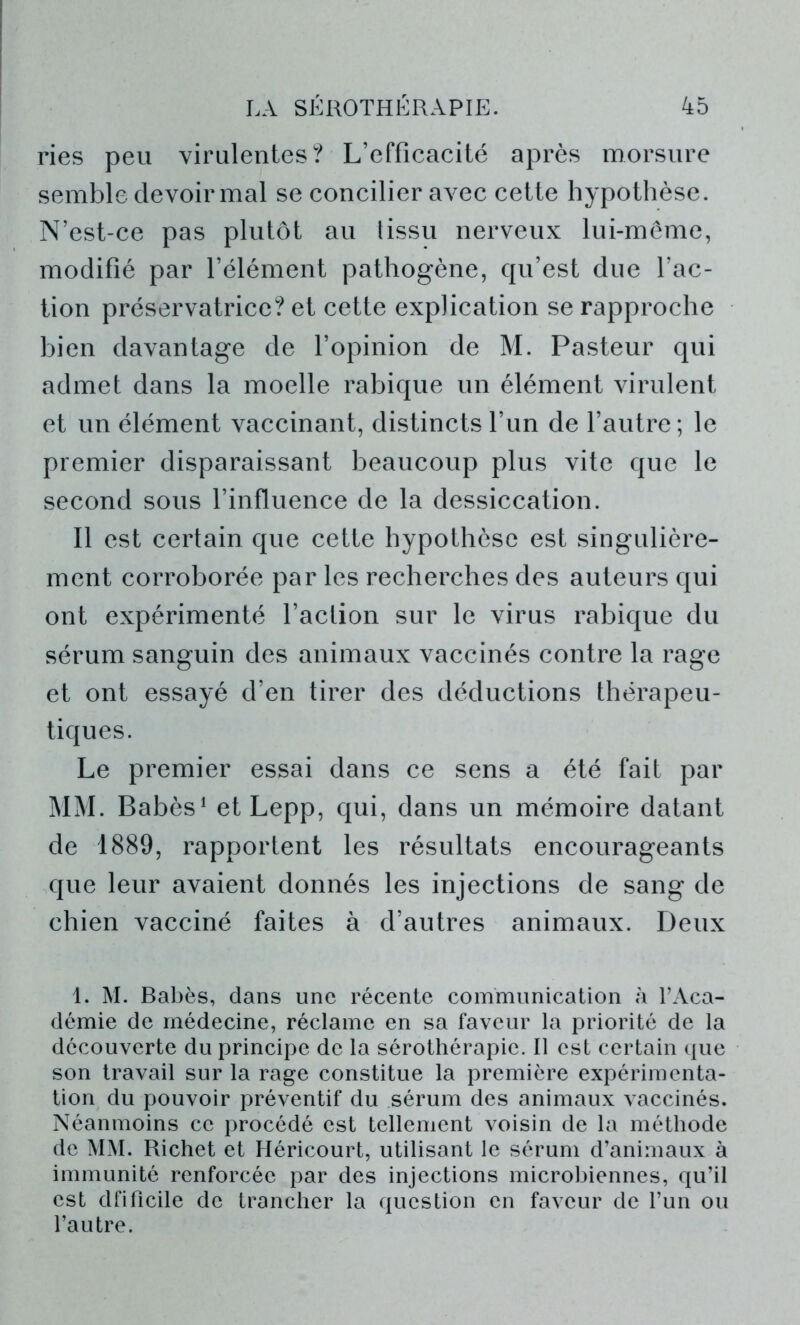 ries peu virulentes? L’efficacité après morsure semble devoir mal se concilier avec cette hypothèse. N’est-ce pas plutôt au lissu nerveux lui-même, modifié par l’élément pathogène, qu’est due l’ac- tion préservatrice? et cette explication se rapproche bien davantage de l’opinion de M. Pasteur qui admet dans la moelle rabique un élément virulent et un élément vaccinant, distincts l’un de l’autre; le premier disparaissant beaucoup plus vite que le second sous l’influence de la dessiccation. Il est certain que cette hypothèse est singulière- ment corroborée par les recherches des auteurs qui ont expérimenté l’action sur le virus rabique du sérum sanguin des animaux vaccinés contre la rage et ont essayé d’en tirer des déductions thérapeu- tiques. Le premier essai dans ce sens a été fait par MM. Babès1 et Lepp, qui, dans un mémoire datant de 1889, rapportent les résultats encourageants que leur avaient donnés les injections de sang de chien vacciné faites à d’autres animaux. Deux 1. M. Babès, dans une récente communication à l’Aca- démie de médecine, réclame en sa faveur la priorité de la découverte du principe de la sérothérapie. Il est certain que son travail sur la rage constitue la première expérimenta- tion du pouvoir préventif du sérum des animaux vaccinés. Néanmoins ce procédé est tellement voisin de la méthode de MM. Richet et Héricourt, utilisant le sérum d’animaux à immunité renforcée par des injections microbiennes, qu’il est dfificile de trancher la question en faveur de l’un ou l’autre.