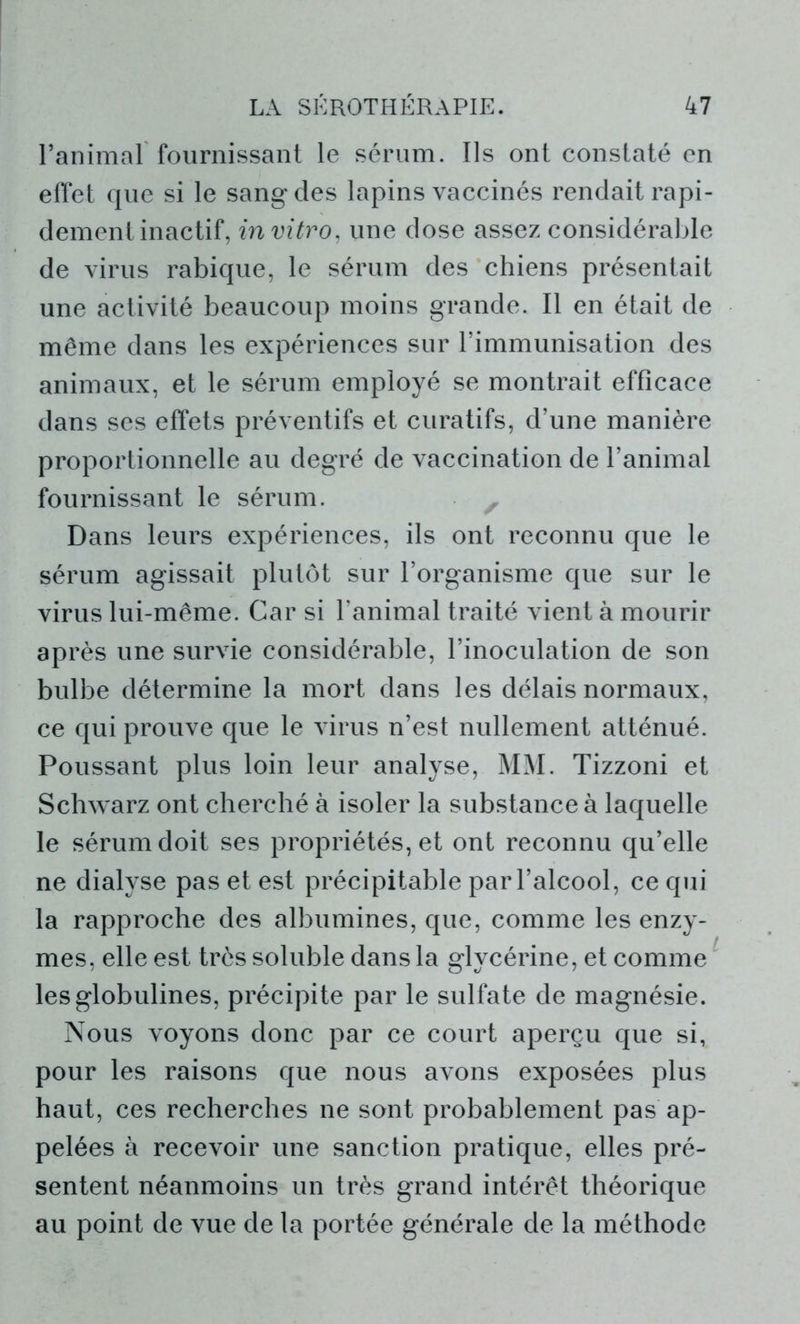 l’animal fournissant le sérum. Ils ont constaté en effet que si le sang des lapins vaccinés rendait rapi- dement inactif, in vitro, une dose assez considérable de virus rabique, le sérum des chiens présentait une activité beaucoup moins grande. Il en était de même dans les expériences sur l’immunisation des animaux, et le sérum employé se montrait efficace dans ses effets préventifs et curatifs, d’une manière proportionnelle au degré de vaccination de l’animal fournissant le sérum. Dans leurs expériences, ils ont reconnu que le sérum agissait plutôt sur l’organisme que sur le virus lui-même. Car si l’animal traité vient à mourir après une survie considérable, l’inoculation de son bulbe détermine la mort dans les délais normaux, ce qui prouve que le virus n’est nullement atténué. Poussant plus loin leur analyse, MM. Tizzoni et Schwarz ont cherché à isoler la substance à laquelle le sérum doit ses propriétés, et ont reconnu qu’elle ne dialyse pas et est précipitable par l’alcool, ce qui la rapproche des albumines, que, comme les enzy- mes, elle est très soluble dans la glycérine, et comme les globulines, précipite par le sulfate de magnésie. Nous voyons donc par ce court aperçu que si, pour les raisons que nous avons exposées plus haut, ces recherches ne sont probablement pas ap- pelées à recevoir une sanction pratique, elles pré- sentent néanmoins un très grand intérêt théorique au point de vue de la portée générale de la méthode