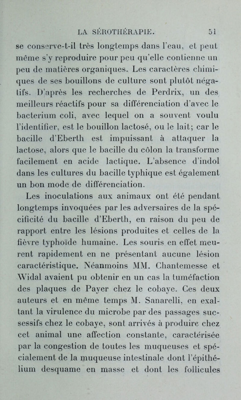 se conserve-t-il très longtemps dans l’eau, et peut même s’y reproduire pour peu qu’elle contienne un peu de matières organiques. Les caractères chimi- ques de ses bouillons de culture sont plutôt néga- tifs. D’après les recherches de Perdrix, un des meilleurs réactifs pour sa différenciation d’avec le bacterium coli, avec lequel on a souvent voulu l’identifier, est le bouillon lactosé, ou le lait; car le bacille d’Eberth est impuissant à attaquer la lactose, alors que le bacille du côlon la transforme facilement en acide lactique. L’absence d’indol dans les cultures du bacille typhique est également un bon mode de différenciation. Les inoculations aux animaux ont été pendant longtemps invoquées par les adversaires de la spé- cificité du bacille d’Eberth, en raison du peu de rapport entre les lésions produites et celles de la fièvre typhoïde humaine. Les souris en effet meu- rent rapidement en ne présentant aucune lésion caractéristique. Néanmoins MM. Chantemesse et Widal avaient pu obtenir en un cas la tuméfaction des plaques de Payer chez le cobaye. Ces deux auteurs et en même temps M. Sanarelli, en exal- tant la virulence du microbe par des passages suc- sessifs chez le cobaye, sont arrivés à produire chez cet animal une affection constante, caractérisée par la congestion de toutes les muqueuses et spé- cialement de la muqueuse intestinale dont l’épithé- lium desquame en masse et dont les follicules