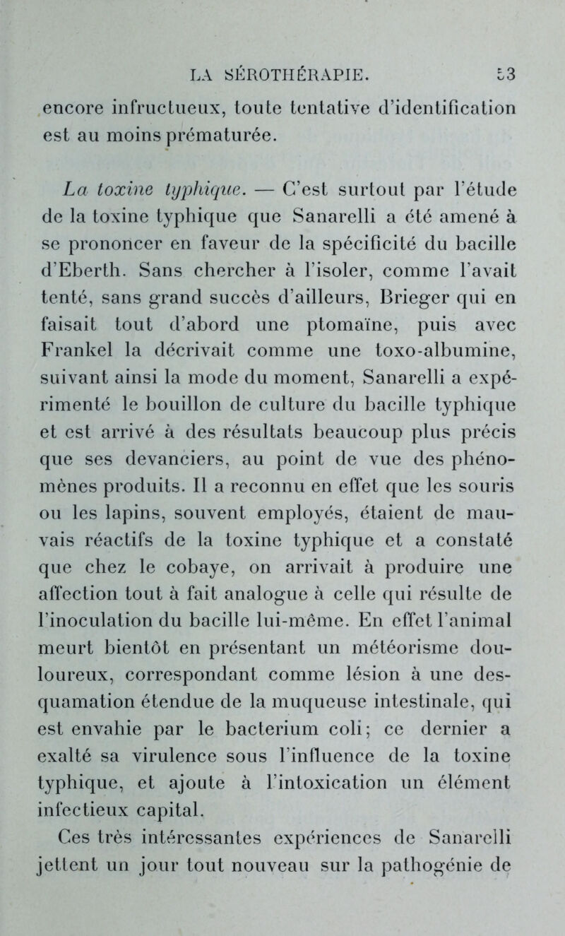 encore infructueux, toute tentative d’identification est au moins prématurée. La toxine typhique. — C’est surtout par l’étude de la toxine typhique que Sanarelli a été amené à se prononcer en faveur de la spécificité du bacille d’Eberth. Sans chercher à l’isoler, comme l’avait tenté, sans grand succès d’ailleurs, Brieger qui en faisait tout d’abord une ptomaïne, puis avec Frankel la décrivait comme une toxo-albumine, suivant ainsi la mode du moment, Sanarelli a expé- rimenté le bouillon de culture du bacille typhique et est arrivé à des résultats beaucoup plus précis que ses devanciers, au point de vue des phéno- mènes produits. Il a reconnu en effet que les souris ou les lapins, souvent employés, étaient de mau- vais réactifs de la toxine typhique et a constaté que chez le cobaye, on arrivait à produire une affection tout à fait analogue à celle qui résulte de l’inoculation du bacille lui-même. En effet l’animal meurt bientôt en présentant un météorisme dou- loureux, correspondant comme lésion à une des- quamation étendue de la muqueuse intestinale, qui est envahie par le bacterium coli; ce dernier a exalté sa virulence sous l’influence de la toxine typhique, et ajoute à l’intoxication un élément infectieux capital. Ces très intéressantes expériences de Sanarelli jettent un jour tout nouveau sur la pathogénie de