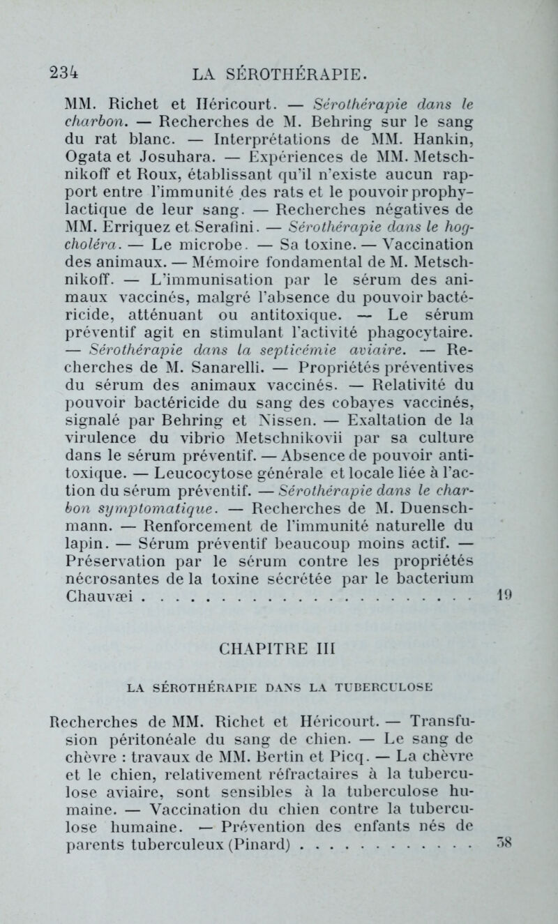 MM. Richet et Iléricourt. — Sérothérapie dans le charbon. — Recherches de M. Behring sur le sang du rat blanc. — Interprétations de MM. Hankin, Ogata et Josuhara. — Expériences de MM. Metsch- nikoff et Roux, établissant qu’il n’existe aucun rap- port entre l’immunité des rats et le pouvoir prophy- lactique de leur sang. — Recherches négatives de MM. Erriquez et Serafini. — Sérothérapie dans le hog- choléra. — Le microbe. — Sa toxine. — Vaccination des animaux. — Mémoire fondamental de M. Metsch- nikofï. — L’immunisation par le sérum des ani- maux vaccinés, malgré l’absence du pouvoir bacté- ricide, atténuant ou antitoxique. — Le sérum préventif agit en stimulant l’activité phagocytaire. — Sérothérapie dans la septicémie aviaire. — Re- cherches de M. Sanarelli. — Propriétés préventives du sérum des animaux vaccinés. — Relativité du pouvoir bactéricide du sang des cobayes vaccinés, signalé par Behring et Nissen. — Exaltation de la virulence du vibrio Metschnikovii par sa culture dans le sérum préventif. — Absence de pouvoir anti- toxique. — Leucocytose générale et locale liée à l’ac- tion du sérum préventif. — Sérothérapie dans le char- bon symptomatique. — Recherches de M. Duensch- mann. — Renforcement de l’immunité naturelle du lapin. — Sérum préventif beaucoup moins actif. — Préservation par le sérum contre les propriétés nécrosantes de la toxine sécrétée par le bacterium Chauvæi CHAPITRE III LA SÉROTHÉRAPIE DANS LA TUBERCULOSE Recherches de MM. Richet et Héricourt. — Transfu- sion péritonéale du sang de chien. — Le sang de chèvre : travaux de MM. Bertin et Picq. — La chèvre et le chien, relativement réfractaires à la tubercu- lose aviaire, sont sensibles à la tuberculose hu- maine. — Vaccination du chien contre la tubercu- lose humaine. — Prévention des enfants nés de parents tuberculeux (Pinard)