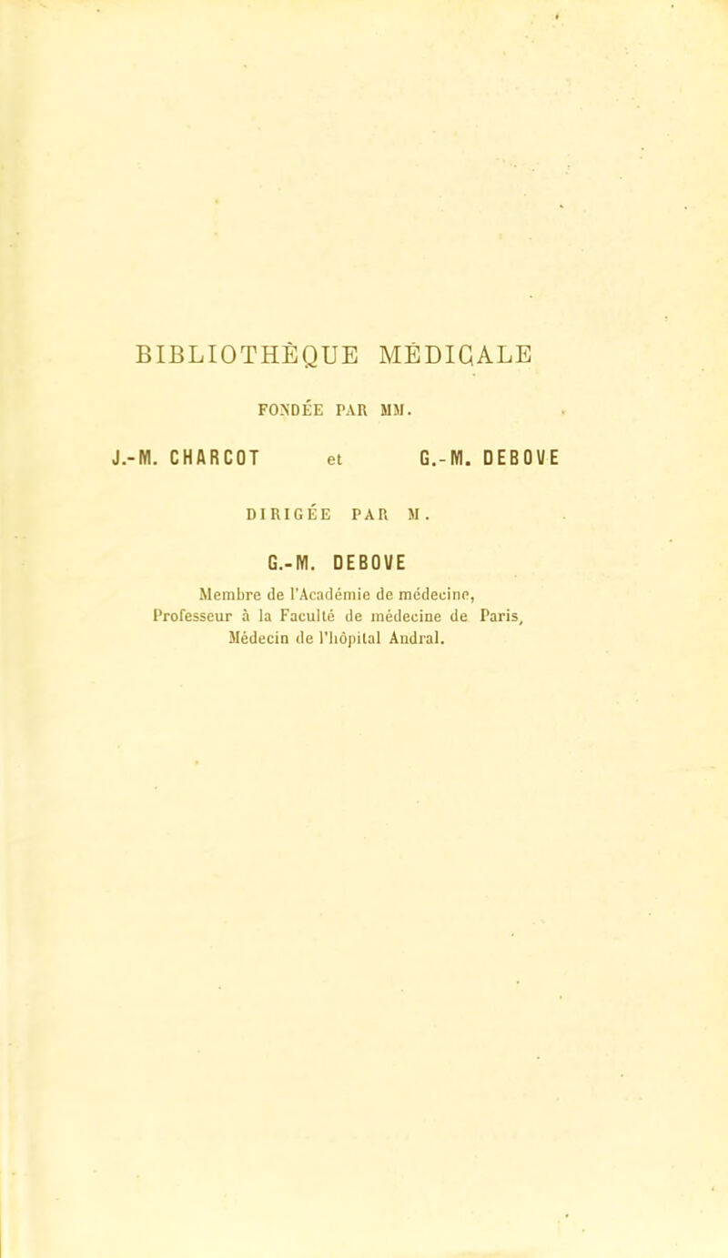 BIBLIOTHÈQUE MÉDIGALE FONDÉE PAR MM. J.-M. CHARCOT et G.-M. DEBOVE DIRIGÉE PAR M. G.-M. DEBOUE Membre de l'Académie de médecine, Professeur à la Faculté de médecine de Paris, Médecin de riiôpilal Audral.