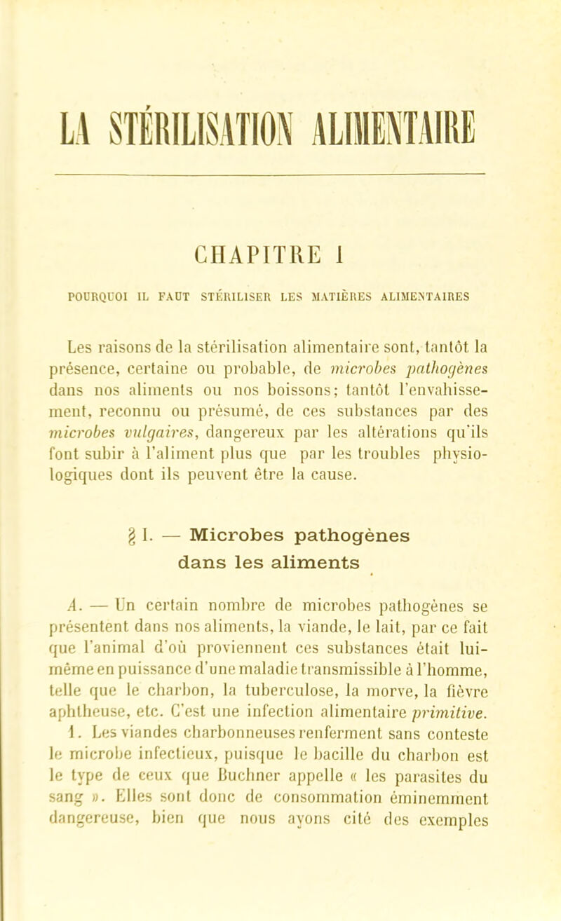 L\ STERILISATION ALIMENTAIRE CHAPITRE 1 POURQUOI IL FAUT STÉRILISER LES MATIÈRES ALIMENTAIRES Les raisons de la stérilisation alimentaire sont, tantôt la présence, certaine on probable, de microbes jmthoçjènes dans nos aliments on nos boissons; tantôt l’envahisse- ment, reconnu on présumé, de ces substances par des microbes vulgaires, dangerenx par les altérations qu’ils font snbir à l’aliment pins que par les troubles physio- logiques dont ils peuvent être la canse. § I. — Microbes pathogènes dans les aliments A. — Un certain nombre de microbes pathogènes se présentent dans nos aliments, la viande, le lait, par ce fait que l’animal d’où proviennent ces snbstances était Ini- même en puissance d’une maladie transmissible à l’homme, telle que le charbon, la tuberculose, la morve, la fièvre aphtheuse, etc. C’est une infection alimentaire primitive. 1. Les viandes charbonneuses renferment sans conteste le microlie infectieux, puisque le bacille du charbon est le type de ceux que Buchner appelle « les parasites du sang ». Elles sont donc de consommation éminemment dangereuse, bien que nous ayons cité des exemples
