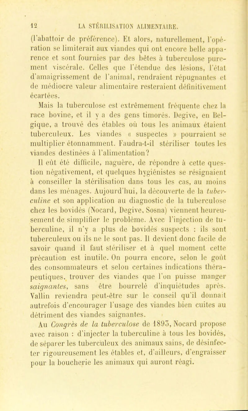 (l’aballoir de préférence). Kl alors, nalurellemcnt, l'opé- ralion se limiterait aux viandes qui ont encore belle appa- rence et sont fournies par des bêtes à tuberculose pure- ment viscérale. Celles (jue rétendue des lésions, l’étal d’amaigrissemonl de l’animal, rendraient répugnantes et de médiocre valeur alimentaire resteraient définiliveinenl écartées. Mais la tuberculose est extrêmement fréquente chez la race bovine, et il y a des gens timorés. Degive, en Bel- gique, a trouvé des étables où tous les animaux étaient tuberculeux. Les viandes « suspectes » pourraient se multiplier étonnamment. Faudra-t-il stériliser toutes les viandes destinées à l’alimentation? 11 eût été difficile, naguère, de répondre à cette ques- tion négativement, et quelques hygiénistes se résignaient à conseiller la stérilisation dans tous les cas, au moins dans les ménages. Aujourd’hui, la découverte de la tuber- culine et son application au diagnostic de la tuberculose chez les bovidés (Nocard, Degive, Sosna) viennent heureu- sement de simplifier le problème. Avec l’injection de tu- berculine, il n’y a plus de bovidés suspects : ils sont tuberculeux ou ils ne le sont pas. Il devient donc facile de savoir quand il faut stériliser et à quel moment cette précaution est inutile. On pourra encore, selon le goût des consommateurs et selon certaines indications théra- peutiques, trouver des viandes que l’on puisse manger saignantes, sans être bourrelé d’inquiétudes après. Vallin reviendra peut-être sur le conseil qu’il donnait autrefois d’encourager l’usage des viandes bien cuites au détriment des viandes saignantes. Au Congrès de la tuberculose de 1895, Nocard propose avec raison : d’injecter la tuberculine à tous les bovidés, de séparer les tuberculeux des animaux sains, de désinfec- ter rigoureusement les étables et, d’ailleurs, d’engraisser pour la boucherie les animaux qui auront réagi.