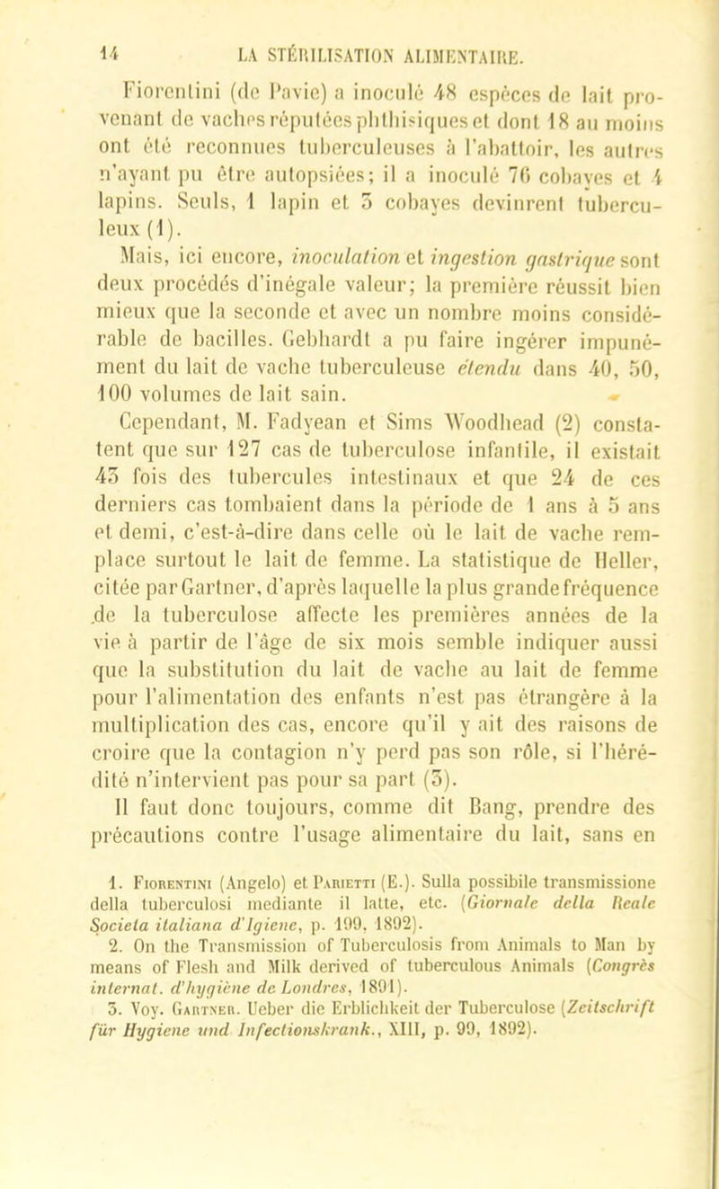 FiorciUini (do i'avic) a inoculé 48 espèces de lait pro- venant de vaches réputées phthisiques et dont 18 au moins ont été reconnues tuberculeuses à l’abattoir, les autres n’ayant pu être autopsiées; il a inoculé 70 cohaves et i lapins. Seuls, 1 lapin et 3 cobayes devinrent tubercu- leux (\). Mais, ici encore, inoculation el ingestion gnstrigue sont deux procédés d’inégale valeur; la première réussit bien mieux que la seconde et avec un nombre moins considé- rable de bacilles. Gebbardt a pu faire ingérer impuné- ment du lait de vache tuberculeuse étendu dans 40, 50, 100 volumes de lait sain. Cependant, M. Fadyean et Sims AVoodbead (2) consta- tent que sur 127 cas de tuberculose infantile, il existait 43 fois des tubercules intestinaux et que 24 de ces derniers cas tombaient dans la période de 1 ans à 5 ans et demi, c’est-à-dire dans celle où le lait de vache rem- place surtout le lait de femme. La statistique de lleller, citée parGartner, d’après la(iuelle la plus grande fréquence .de la tuberculose affecte les premières années de la vie à partir de l’âge de six mois semble indiquer aussi que la substitution du lait de vacbe au lait de femme pour l’alimentation des enfants n’est pas étrangère à la multiplication des cas, encore qu’il y ait des raisons de croire que la contagion n’y perd pas son rôle, si l’béré- dité n’intervient pas pour sa part (3). 11 faut donc toujours, comme dit Bang, prendre des précautions contre l’usage alimentaire du lait, sans en 1. Fiorentini (Angelo) et P.vuietti (E.). SuIIa possibile transmissione délia tuberculosi mediante il latte, etc. (Giornate delta lieate Socieia italiana d’Igiene, p. 199, 1892). 2. On the Transmission of Tuberculosis from Animais to Man by means of Flesh and Milk derivcd of tuberculous Animais {Congrès internat, d'hygiène de Londres, 1891). 5. Voy. (lAniNEB. ücber die Erblicbkeit der Tuberculose [Zeitschrift