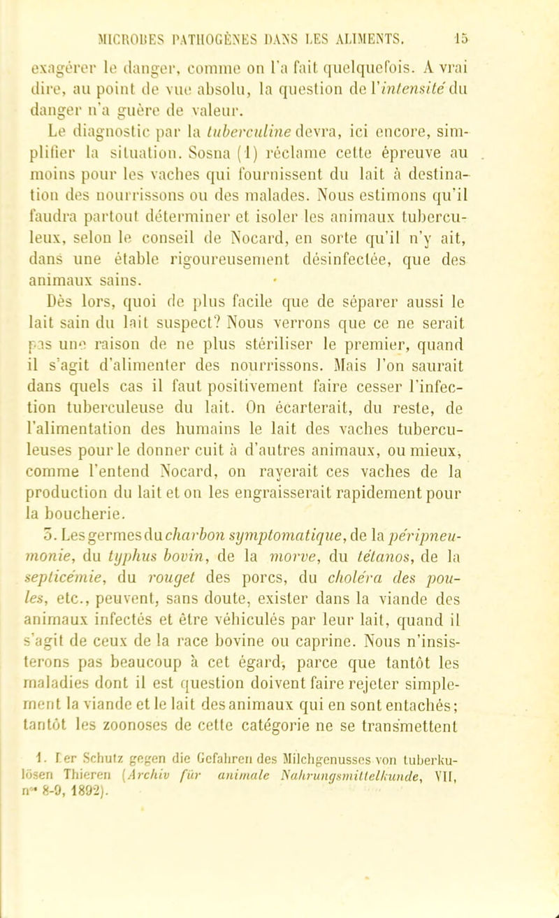 exngôl'or le tlanger, comnie on l’a fait quelquefois. A vrai dire, au point de vue absolu, la question de du danger n’a guère de valeiu'. Le diagnostic par la tuberculine de\rù, ici encore, sim- plilier la situation. Sosna (1) réclame cette épreuve au moins pour les vaches qui fournissent du lait à destina- tion des nourrissons ou des malades. Nous estimons qu’il faudra partout déterminer et isoler les animaux tubercu- leux, selon le conseil de Nocard, en sorte qu’il n’y ait, dans une étable rigoureusement désinfectée, que des animaux sains. Dès lors, quoi de plus facile que de séparer aussi le lait sain du lait suspect? Nous verrons que ce ne serait pas une raison de ne plus stériliser le premier, quand il s’agit d’alimenter des nourrissons. Mais l’on saurait dans quels cas il faut positivement faire cesser l’infec- tion tuberculeuse du lait. On écarterait, du reste, de l’alimentation des humains le lait des vaches tubercu- leuses pour le donner cuit à d’autres animaux, ou mieux, comme l’entend Nocard, on rayerait ces vaches de la production du lait et on les engraisserait rapidement pour la boucherie. 5. Les germes du c/mrfco?i symptomatique, de \s. jjéripneu- monie, du typhus bovin, de la morve, du tétanos, de la septicémie, du rouget des porcs, du choléra des pou- les, etc., peuvent, sans doute, exister dans la viande des animaux infectés et être véhiculés par leur lait, quand il s’agit de ceux de la race bovine ou caprine. Nous n’insis- terons pas beaucoup à cet égard, parce que tantôt les maladies dont il est question doivent faire rejeter simple- ment la viande et le lait des animaux qui en sont entachés; tantôt les zoonoses de cette catégorie ne se transmettent 1. f er .Schuiz gegen die Gcfahren des Milchgenusses von liiberku- lüsen Thiereii (Archiv fur animale Naliruiiffsmillellunde, VH, rr- 8-9, 1892).