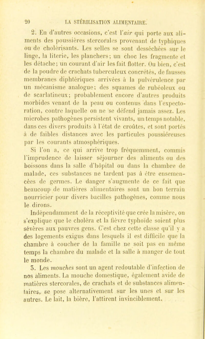 2. En d’autres occasions, c’est Vair qui porte aux ali- ments des ])oussièi'es stercorales provenant de tvphiques ou de cliolérisants. Les selles se sont desséchées sur le linge, la literie, les planchers; un choc les fragmente et les détache; un courant d’air les fait flotter. Ou bien, c’est de la poudre de crachats tuberculeux concrétés, de fausses membranes diphtériques arrivées à la pulvérulence par un mécanisme analogue; des squames de rubéoleux ou de scarlatineux; probablement encore d’autres produits morbides venant de la peau ou contenus dans l’expecto- ration, contre laquelle on ne se défend jamais assez. Les microbes pathogènes persistent vivants, un temps notable, dans ces divers produits à l'état de croûtes, et sont portés à de faibles distances avec les particules poussiéreuses par les courants atmosphériques. Si l’on a, ce qui arrive trop fréquemment, commis l’imprudence de laisser séjourner des aliments ou des boissons dans la salle d’hôpital ou dans la chambre de malade, ces substances ne tardent pas à être ensemen- cées de germes. Le danger s’augmente de ce fait que beaucoup de matières alimentaires sont un bon terrain nourricier pour divers bacilles pathogènes, comme nous le dirons. Indépendamment de la réceptivité que crée la misère, on s’explique que le choléra et la fièvre typhoïde soient plus sévères aux pauvres gens. C’est chez cette classe qu’il y a des logements exigus dans lesquels il est difficile que la chambre à coucher de la famille ne soit pas en même temps la chambre du malade et la salle à manger de tout le monde. 5. Les mouches sont un agent redoutable d’infection de nos aliments. La mouche domestique, également avide de matières stercorales, de crachats et de substances alimen- taires, se pose alternativement sur les unes et sur les autres. Le lait, la bière, l’attirent invinciblement.