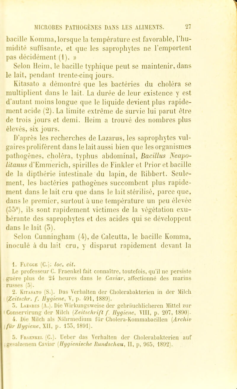 bacille Koniina, lorsque la teiupêralure est favorable, l'iiu- luidité suflisaiite, et (jiie les saj)rophytes ne l’emportent pas décidément (1). » Selon lleim, le bacille typhique peut se maintenir, dans le lait, pendant trente-cinq jours. Kitasato a démontré que les bactéries du choléra se multiplient dans le lait. La durée de leur existence y est d’autant moins longue que le liquide devient plus rapide- ment acide (2). La limite extrême de survie lui parut être de trois jours et demi. lleim a trouvé des nombres plus élevés, six jours. D’après les recherches de Lazarus, les saprophytes vul- gaires prolifèrent dans le lait aussi bien que les organismes pathogènes, choléra, typhus abdominal, Bacillus Necipo- litanus d’Einmerich, spirilles de Finkler et Prior et bacille de la dipthérie intestinale du lapin, de Pubbert. Seule- ment, les bactéries pathogènes succomhent plus rapide- ment dans le lait cru que dans le lait stérilisé, parce que, dans le premier, surtout à une température un peu élevée (55®), ils sont rapidement victimes de la végétation exu- bérante des saprophytes et des acides qui se développent dans le lait (o). Selon Cunningham (4), de Calcutta, le hacille Komma, inoculé à du lait cru, y disparut l'apidement devant la t. FlCgge (C.j. toc. cil. Le professeur C. Fraenkel fait connaître, toutefois, qu’il ne persisie guère plus de 2i heures dans le Caviar, affectionné des marins russes (.5). 2. Kitasato (S.). Das Verlialten der Cliolerabakterien in der Mildi [Zeitschr. f. Uygiene, V, p. iOl, 1889). ô. Lauris (A.). Die Wirkungsweise der gebriiucliliclieren Mittel zur I Consen'irung der Milch [ZeUtschrifl f. Hygiène, VIII, p. 207, 1890)- 4. Die Milch als Nahririediuin für Cholera-Kommabacillen [Archiv fur Uygiene, XII, p. 15ô, 1891). 5. Fraf.^rei. (C.). üeher das Verlialten der Cliolerabakterien auf • gesalzenern Caviar [HygienUche Rundschau, 11, p, 905, 1892).