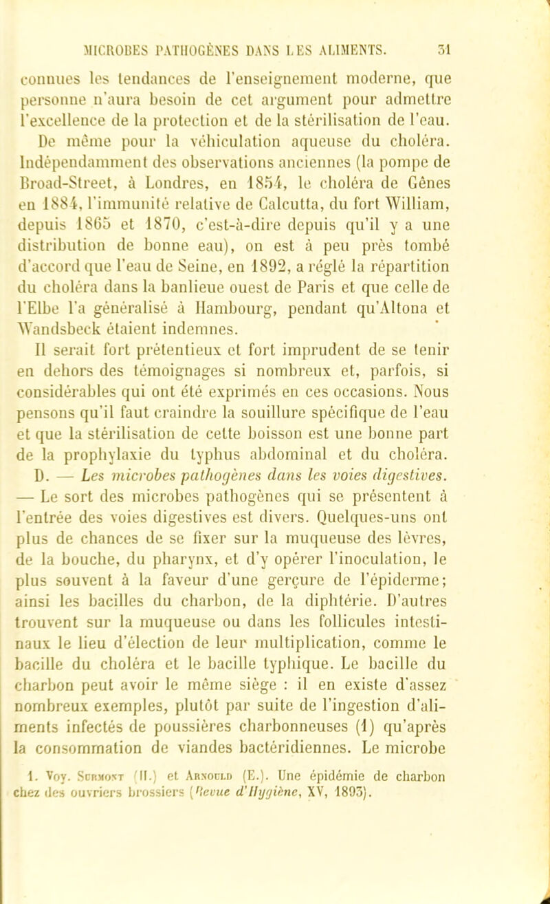 connues les tendances de l’enseignement moderne, que personne n’aura besoin de cet argument pour admettre l’e.Kcellence de la protection et de la stérilisation de l’eau. De même pour la véhiculation aqueuse du choléra. Indépendamment des observations anciennes (la pompe de Broad-Street, à Londres, en 1854, le choléra de Gênes en 1884, l’immunité relative de Calcutta, du fort William, depuis 1865 et 1870, c’est-à-dire depuis qu’il y a une distribution de bonne eau), on est à peu près tombé d’accord que l’eau de Seine, en 1892, a réglé la répartition du choléra dans la banlieue ouest de Paris et que celle de l'Elbe l’a généralisé à Hambourg, pendant qu’Altona et Wandsbeck étaient indemnes. Il serait fort prétentieux et fort imprudent de se tenir en dehors des témoignages si nombreux et, parfois, si considérables qui ont été exprimés en ces occasions. Nous pensons qu’il faut craindre la souillure spécifique de l’eau et que la stérilisation de cette boisson est une bonne part de la prophylaxie du typhus abdominal et du choléra. D. — Les microbes pathogènes clans les voies digestives. — Le sort des microbes pathogènes qui se présentent à l’entrée des voies digestives est divers. Quelques-uns ont plus de chances de se fixer sur la muqueuse des lèvres, de la bouche, du pharynx, et d’y opérer l’inoculation, le plus souvent à la faveur d’une gerçure de l’épiderme; ainsi les bacilles du charbon, de la diphtérie. D’autres trouvent sur la muqueuse ou dans les follicules intesti- naux le lieu d’élection de leur multiplication, comme le bacille du choléra et le bacille typhique. Le bacille du charbon peut avoir le même siège : il en existe d'assez nombreux exemples, plutôt par suite de l’ingestion d’ali- ments infectés de poussières charbonneuses (1) qu’après la consommation de viandes bactéridiennes. Le microbe 1. Voy. .ScI^Mo^T (IL) et Abxoclb (E.). Une épidémie de charbon chez des ouvriers hrossiers [Hevue d’Uyfjiène, XV, 1893).