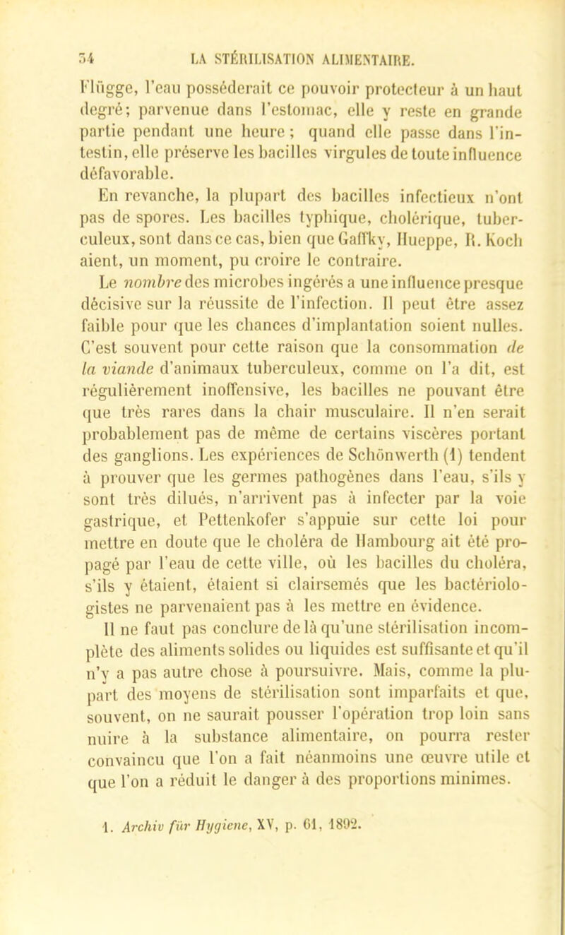 Flügge, l’eau posséderait ce pouvoir protecteur à un haut degré; parvenue dans l’estoiiiac, elle y reste en grande partie pendant une heure ; quand elle passe dans l’in- testin, elle préserve les bacilles virgules de toute influence défavorable. En revanche, la plupart des bacilles infectieux n’ont pas de spores. Les bacilles typhique, cholérique, tuber- culeux, sont dans ce cas, bien queGaffky, Ilueppe, H. Koch aient, un moment, pu croire le contraire. Le nombre des microbes ingérés a une influence presque décisive sur la réussite de l’infection. 11 peut être assez faible pour que les chances d’implantation soient nulles. C’est souvent pour cette raison que la consommation de la viande d’animaux tuberculeux, comme on l’a dit, est régulièrement inoffensive, les bacilles ne pouvant être que très rares dans la chair musculaire. Il n’en serait probablement pas de même de certains viscères portant des ganglions. Les expériences de Scbônwerth (I) tendent à prouver que les germes pathogènes dans l’eau, s’ils y sont très dilués, n’arrivent pas à infecter par la voie gastrique, et Pettenkofer s’appuie sur cette loi pour mettre en doute que le choléra de Hambourg ait été pro- pagé par l’eau de cette ville, où les bacilles du choléra, s’ils y étaient, étaient si clairsemés que les bactériolo- gistes ne parvenaient pas à les mettre en évidence. 11 ne faut pas conclure de là qu’une stérilisation incom- plète des aliments solides ou liquides est suffisante et qu’il n’v a pas autre chose à poursuivre. Mais, comme la plu- part des moyens de stérilisation sont imparfaits et que, souvent, on ne saurait pousser l’opération trop loin sans nuire à la substance alimentaire, on pourra rester convaincu que l’on a fait néanmoins une œuvre utile et que l’on a réduit le danger à des proportions minimes. -1. Archiv fur Hrjgiene, XV, p. Cl, 1892.