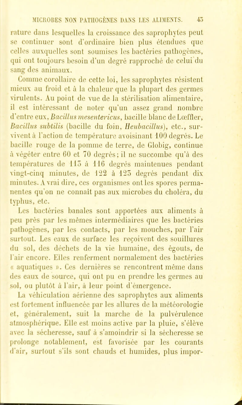 rature dans lesquelles la croissance des saprophytes peut se continuer sont d’ordinaire bien plus étendues que celles auxquelles sont soumises les bactéries pathogènes, qui ont toujours besoin d’un degré rapproché de celui du sang des animaux. Comme corollaire de cette loi, les saprophytes résistent mieux au froid et à la chaleur que la plupart des germes virulents. Au point de vue de la stérilisation alimentaire, il est intéressant de noter qu’un assez grand nombre d’entre eux, Bacilliis mesentericus, bacille blanc de Lœffler, Bacillus sublilis (bacille du foin, Heiibacillus), etc., sur- vivent à l’action de température avoisinant 100 degrés. Le bacille rouge de la pomme de terre, de Globig, continue à végéter entre 60 et 70 degrés; il ne succombe qu’à des températures de 115 à 116 degrés maintenues pendant vingt-cinq minutes, de 122 à 125 degrés pendant dix minutes. A vrai dire, ces organismes ont les spores perma- nentes qu’on ne connaît pas aux microbes du choléra, du typhus, etc. Les bactéries banales sont apportées aux aliments à peu prés par les mêmes intermédiaires que les bactéries pathogènes, par les contacts, par les mouches, par l’air surtout. Les eaux de surface les reçoivent des souillures du sol, des déchets de la vie humaine, des égouts, de l’air encore. Elles renferment normalement des bactéries « aquatiques ». Ces dernières se rencontrent même dans des eaux de source, qui ont pu en prendre les germes au sol, ou plutôt à l’air, à leur point d’émergence. La véhiculation aérienne des saprophytes aux aliments est fortement influencée par les allures de la météorologie et, généralement, suit la marche de la pulvérulence atmosphérique. Elle est moins active par la pluie, s’élève avec la sécheresse, sauf à s’amoindrir si la sécheresse se prolonge notablement, est favorisée par les courants d’air, surtout s’ils sont chauds et humides, plus impor-