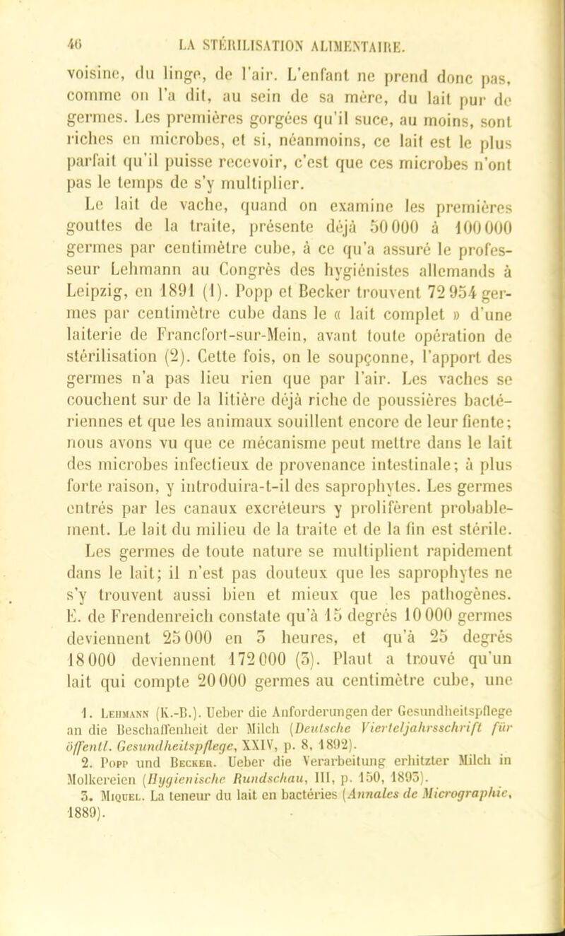 voisine, du linge, de l’air. L’enfant ne prend donc pas, comme on l’a dit, au sein de sa mère, du lait pur de germes. Les premières gorgées qu’il suce, au moins, sont riciies en microbes, et si, néanmoins, ce lait est le plus parfait qu’il puisse recevoir, c’est que ces microbes n’ont pas le temps de s’y multiplier. Le lait de vacbe, quand on examine les premières gouttes de la traite, présente déjà 50 000 à 100 000 germes par centimètre cube, à ce qu’a assuré le profes- seur Lelimann au Congrès des hygiénistes allemands à Leipzig, en 1891 (1). l‘opp et Becker trouvent 72 954 ger- mes par centimètre cube dans le « lait complet » d’une laiterie de Francfort-sur-Mein, avant toute opération de stérilisation (2). Cette fois, on le soupçonne, l’apport des germes n’a pas lieu rien que par l’air. Les vaches se couchent sur de la litière déjà riche de poussières bacté- riennes et que les animaux souillent encore de leur fiente; nous avons vu que ce mécanisme peut mettre dans le lait des microbes infectieux de provenance intestinale; à plus forte raison, y introduira-t-il des saprophytes. Les germes entrés par les canaux excréteurs y prolifèrent probable- ment. Le lait du milieu de la traite et de la fin est stérile. Les germes de toute nature se multiplient rapidement dans le lait; il n’est pas douteux que les saprophytes ne s’y trouvent aussi bien et mieux que les pathogènes. K. de Frendenreicli constate qu’à 15 degrés 10 000 germes deviennent 25 000 en 5 heures, et qu’à 25 degrés 18 000 deviennent 172 000 (3). Plant a trouvé qu’un lait qui compte 20000 germes au centimètre cube, une 1. Leiimann (K.-B.). Ueber die Anforderungen der Gesundheitspflege an die Beschairenheit der Milch [Deutsche Vierteljahrsschrift fur ôffenll. Gesundheitspflege, XXIV, p. 8, 1892). 2. Popp und Becker. Ueber die Verarbeitung erhitzler Milcli in Molkereicn [Ihjgienischc Rundschau, lit, p. 150, 1893). 3. Miquel. La teneur du lait en bactéries [Annales de Miaographic,