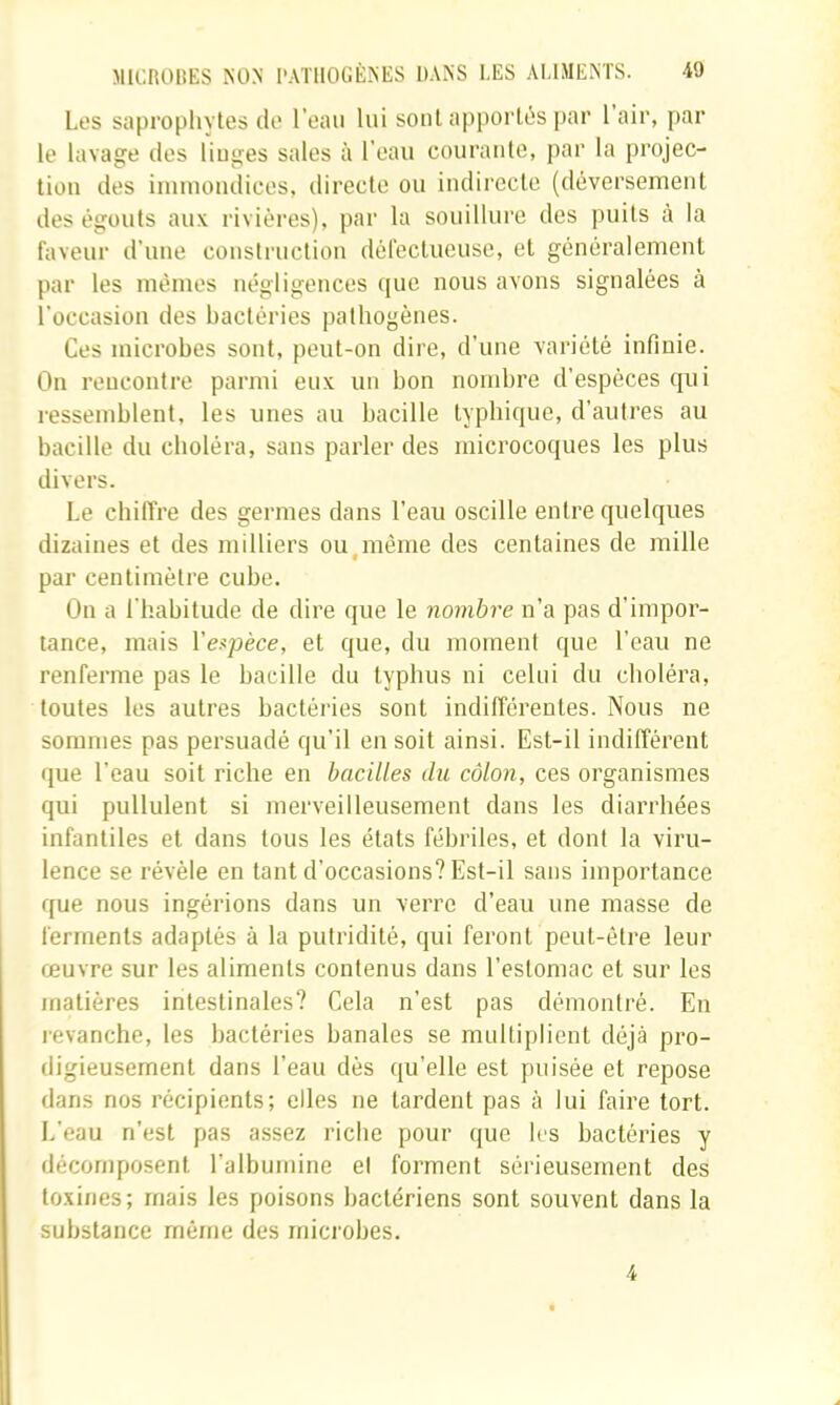 Les saprophytes de l’eau lui sont apportés par 1 air, par le lavage des liuges sales à l'eau courante, par la projec- tion des immondices, directe ou indirecte (déversement des égouts aux rivières), par la souillure des puits à la faveur d’une construction défectueuse, et généralement par les mêmes négligences ([uc nous avons signalées à l’occasion des bactéries pathogènes. Ces microbes sont, peut-on dire, d’une variété infinie. On rencontre parmi eux un bon nombre d’espèces qui ressemblent, les unes au bacille typbique, d’autres au bacille du choléra, sans parler des microcoques les plus divers. Le chiffre des germes dans l’eau oscille entre quelques dizaines et des milliers ou,même des centaines de mille par centimètre cube. On a ri'.abitude de dire que le nombre n’a pas d’impor- tance, mais Vespèce, et que, du moment que l’eau ne renferme pas le bacille du typhus ni celui du choléra, toutes les autres bactéries sont indifférentes. Nous ne sommes pas persuadé qu’il en soit ainsi. Est-il indifférent que l’eau soit riche en bacilles du côlon, ces organismes qui pullulent si merveilleusement dans les diarrhées infantiles et dans tous les états fébriles, et dont la viru- lence se révéle en tant d’occasions? Est-il sans importance que nous ingérions dans un verre d’eau une masse de ferments adaptés à la putridité, qui feront peut-être leur œuvre sur les aliments contenus dans l’estomac et sur les matières intestinales? Cela n’est pas démontré. En revanche, les bactéries banales se multiplient déjà pro- digieusement dans l’eau dès qu’elle est puisée et repose dans nos récipients; elles ne lardent pas à lui faire tort. L'eau n’est pas assez l'icbe pour que les bactéries y décomposent l’albumine et forment sérieusement des toxines; mais les poisons bactériens sont souvent dans la substance même des microbes. 4