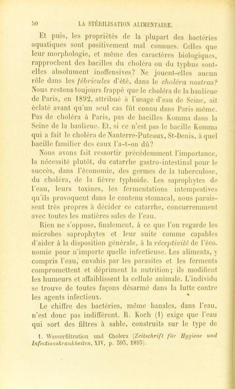 Et puis, les propriétés de la plupart des bactéries acfuatiques sont positivement mal connues. Celles que leur morphologie, et môme des caractères biologiques, rapprochent des bacilles du choléra ou du typhus sont- elles absolument inolFensives? Ne jouent-elles aucun rôle dans les fébricules d’été, dans le choléra nostras'f Nous restons toujours frappé que le choléra de la banlieue de Paris, en 1892, attribué à l’usage d’eau de Seine, ail éclaté avant qu’un seul cas fôl connu dans Paris même. Pas de choléra à Paris, pas de bacilles Komma dans la Seine de la banlieue. El, si ce n’est pas le bacille Komma qui a fait le choléra de Nanterre-Puteaux, St-Denis, à quel bacille familier des eaux l’a-t-on dû? Nous avons fait ressortir précédemment l’importance, la nécessité plutôt, du catarrhe gastro-intestinal pour le succès, dans l’économie, des germes de la tuberculose, du choléra, de la fièvre typhoïde. Les saprophytes de l’eau, leurs toxines, les fermentations intempestives qu’ils provoquent dans le contenu stomacal, nous parais- sent très propres à décider ce catarrhe, concurremment avec toutes les matières sales de l’eau. Rien ne s’oppose, finalement, à ce que l’on regarde les microbes saprophytes et leur suite comme capables d'aider à la disposition générale, à la réceptivité de l’éco- nomie pour n’importe quelle infectieuse. Les aliments, y compris l’eau, envahis par les parasites et les ferments compromettent et dépriment la nutrition; ils modifient les humeurs et affaiblissent la cellule animale. L’individu se trouve de toutes façons désarmé dans la lutte contre les agents infectieux. Le chiffre des bactéries, môme banales, dans l’eau, n’est donc pas indifférent. R. Koch (1) exige que l’eau qui sort des filtres à sable, construits sur le type de 1. Wassei’filtration und Choiera (Zeitschrift fur Hygiène und