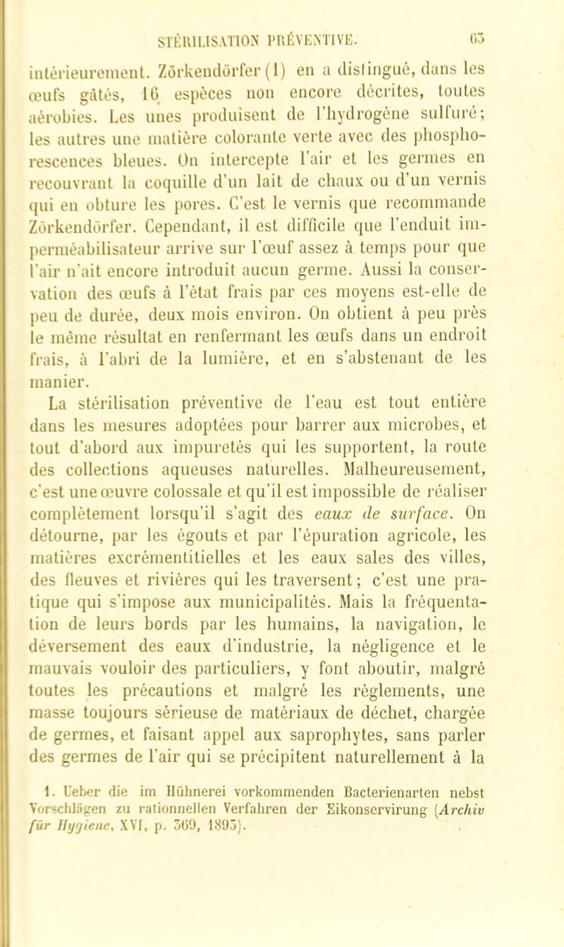 intérieurement. Zôrkendôrfer (1) en a dislingiié, dans les œufs gâtés, 10 espèces non encore décrites, toutes aérobies. Les unes produisent de l’hydrogène sulfuré; les autres une matière colorante verte avec des phospho- rescences bleues. On intercepte l’air et les germes en recouvrant la coquille d’un lait de chaux ou d’un vernis qui en obture les pores. C’est le vernis que recommande Zôrkendôrfer. Cependant, il est difficile que l’enduit ini- perméabilisateur arrive sur l’œuf assez à temps pour que l’air n’ait encore introduit aucun germe. Aussi la conser- vation des œufs à l’état frais par ces moyens est-elle de peu de durée, deux mois environ. On obtient à peu près le même résultat en renfermant les œufs dans un endroit frais, à l’abri de la lumière, et en s’abstenant de les manier. La stérilisation préventive de l’eau est tout entière dans les mesures adoptées pour barrer aux microbes, et tout d’abord aux impuretés qui les supportent, la route des collections aqueuses naturelles. Malheureusement, c’est une œuvre colossale et qu’il est impossible de réaliser complètement lorsqu’il s’agit des eaux de surface. On détourne, par les égouts et par l’épuration agricole, les matières excrémentitielles et les eaux sales des villes, des fleuves et rivières qui les traversent ; c’est une pra- tique qui s’impose aux municipalités. Mais la fréquenta- tion de leurs bords par les humains, la navigation, le déversement des eaux d’industrie, la négligence et le mauvais vouloir des particuliers, y font aboutir, malgré toutes les précautions et malgré les règlements, une masse toujours sérieuse de matériaux de déchet, chargée de germes, et faisant appel aux saprophytes, sans parler des germes de l’air qui se précipitent naturellement à la 1. Ueber die im llühnerei vorkommenden Bacterienarten nebst Yorschlâgen zu rationnellen Verfahren der Eikonservirung [Archiv fur Ihjrjienc, ,\V1, p. 3ü9, 1895).