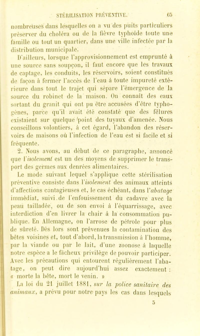 nombreuses dans lesquelles on a vu des puits parüculicrs préserver du choléra ou de la fièvre typhoïde toute une famille ou tout un quartier, dans une ville infectée par la distribution municipale. D’ailleurs, lorsque l’approvisionnement est emprunté à une source sans soupçon, il faut encore que tes travaux de captage, les conduits, les réservoirs, soient constitués de façon à fermer l’accès de l’eau à toute impureté exté- rieure dans tout le trajet qui sépare l’émergence de la source du robinet de la maison. On connaît des eaux sortant du granit qui ont pu être accusées d’être typho- génes, parce qu’il avait été constaté que des fêlures existaient sur quelque 'point des tuyaux d’amenée. Nous conseillons volontiers, à cet égard, l’abandon des réser- voirs de maisons où l’infection de l’eau est si facile et si fréquente. 2. Nous avons, au début de ce paragraphe, annoncé que ï'isolemeni est un des moyens de supprimer le trans- port des germes aux denrées alimentaires. Le mode suivant lequel s’applique cette stérilisation préventive consiste dans Visolement des animaux atteints d’affections contagieuses et, le cas échéant, dans Vabatage immédiat, suivi de l’enfouissement du cadavre avec la peau tailladée, ou de son envoi à l’équarrissage, avec interdiction d’en livrer la chair à la consommation pu- blique. En Allemagne, on l’arrose de pélrole pour plus de sûreté. Dès lors sont prévenues la contamination des bêtes voisines et, tout d’abord, la transmission à l’homme, par la viande ou par le lait, d’une zoonose cà laquelle notre espèce a le fâcheux privilège de pouvoir participer. Avec les précautions qui entourent régulièrement l’aba- tage, on peut dire aujourd’hui assez exactement : « morte la bête, mort le venin. » La loi du 21 juillet 1881, sur la police sanitaire des animaux, a prévu pour notre pays les cas dans lesquels 5