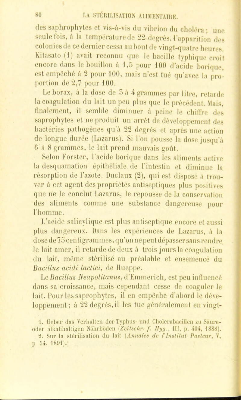 I «0 l\ STÉRILISATION ALIMENTAIRE. (les saphropliylcs et vis-à-vis du vibrion du clioléra ; une seule fois, à la température de degrés, l’apparilion des colonies de ce dernier cessa au bout de vingt-quatre beures. Kitasato (1) avait reconnu (pje le bacille typbique croît encore dans le bouillon à 1,5 pour 100 d’acide borique, est empêché à !2 pour 100, mais n’est tué qu’avec la pro- portion de '2,1 pour 100. Le borax, à la dose de 5 à 4 grammes par litre, retarde la coagulation du lait un peu plus que le pr'écédent. Mais, finalement, il semble diminuer à peine le cbillh! des sapi’ophytes et nepi’oduil un arrêt de développement des bactéries pathogènes qu’à 22 degrés et après une action de longue dui’ée (Lazaiais). Si l’on pousse la dose jusqu’à 6 à 8 gi’ammes, le lait prend .mauvais goût. Selon Forstcr, l’acide borique dans les aliments active la desquamation épithéliale de l’intestin et diminue la l’ésorption de l’azote. Duclaux (2), qui est disposé à trou- ver à cet agent des propriétés antiseptiques plus positives que ne le conclut Lazai’us, le l'epousse de la conservation des aliments comme une substance dangei'euse pour l’homme. L’acide salicylique est plus antiseptique encore et aussi plus dangereux. Dans les expériences de Lazai’us, à la dose de 75 centigraiumes, qu’on nepeut dépasser sans l’endre le lait amer, il retarde de deux à ti’ois jours la coagulation du lait, même stérilisé au pi'éalable et ensemencé du Bacilliis acidi lactici, de Hueppe. LeBacillus Neapolilanus, d’Emmei’ich, est peu influencé dans sa croissance, mais cependant cesse de coaguler le lait. Pour les sapi’opbytes, il en empêche d’abord le déve- loppement; à 22 degrés, il les lue généralement en vingt- 1. Ueber das Verliallcn der Typhus- und Cliolcrabacillen zu Siiure- oder alkalihaltigen Nalirboden (Zeilschr. f. Ihjg., Ht. p. -404, 1888). '2. Sur la stérilisation du lait [Annales de ilnslitut Pasteur, V, P Ù4, -1891).;