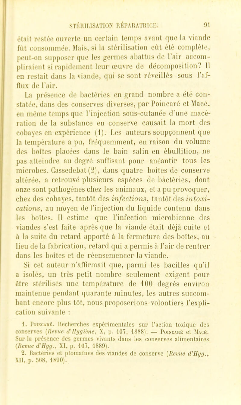 était rostée ouverte un certain temps avant que la viande fût consommée. Mais, si la stérilisation eût été complèle, pent-on supposer cpie les germes abattus de l’air accom- pliraient si rapidement leur œuvre de décomposition? Il en restait dans la viande, qui se sont réveillés sons l’al- flnx de l'air. La présence de bactéries en grand nombre a été con- statée, dans des conserves diverses, par Poincaré et Macé. en même temps que l'injection sous-cutanée d’une macé- ration de la substance eu conserve causait la mort des cobaves en expérience (I). Les auteurs soupçonnent que la température a pu, fréquemment, en raison du volume des boîtes placées dans le bain salin en ébullition, ne pas atteindre au degré suffisant pour anéantir tous les microbes. Cassedebat (2), dans quati’e boîtes de conserve altérée, a retrouvé plusieurs espèces de bactéries, dont onze sont pathogènes chez les animaux, et a pu provoquer, chez des cobayes, tantôt des infections, tantôt des intoxi- cations, au moyen de l’injection du liquide contenu dans les hoites. Il estime que l’infection microhienne des viandes s’est faite après que la viande était déjà cuite et à la suite du retard apporté à la fermeture des hoites, au lieu de la fabrication, retard qui a permis à l’air de rentrer dans les boîtes et de réensemencer la viande. Si cet auteur n’affirraait que, parmi les bacilles qu’il a isolés, un très petit nombre seulement exigent pour être stérilisés une température de 100 degrés environ maintenue pendant (piarante minutes, les autres succom- bant encore plus tôt, nous proposerions-volontiers l’expli- cation suivante ; 1. l’oiNCARÉ. Recherches expérimentales sur l’action toxique des conserves {Revue d’IIijgiéne, X, p. 107, 1.SS8). — Poincaré et Macé. Sur la présence des germes vivants dans les conserves alimentaires (Revue d'H y (J., XI, p. 107, 1889). 2. Bactéries et ptomaïnes des viandes de conserve {Revue d'IIyg., XII, p. .à08, 1S90).