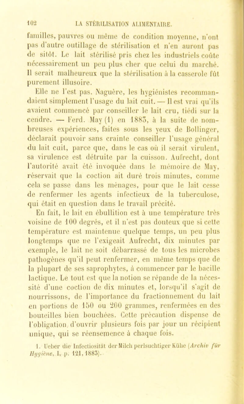 familles, pauvres ou môme de condition moyenne, n’ont pas d’autre outillage de stérilisation et n’eu auront pas de sitôt. Le lait stérilisé pris chez les industriels coûte nécessairement un p(!u plus cher que celui du marché. 11 serait malheureux que la stérilisation à la casserole fût purement illusoire. Elle ne l’est pas. iVaguèrc, les hygiénistes recomman- daient simplement l’usage du lait cuit. — Il est vrai ([u’ils avaient commencé par conseiller le lait cru, tiédi sur la cendre. — Ferd. May (1) en 1883, à la suite de nom- breuses expériences, faites sous les yeux de Bollinger, déclarait pouvoir sans crainte conseiller l’usage général du lait cuit, parce que, dans le cas oû il serait virulent, sa virulence est détruite par la cuisson. Aufrecht, dont l’autorité avait été invoquée dans le mémoire de May, réservait que la coction ait duré trois minutes, comme cela se passe dans les ménages, pour que le lait cesse de renfermer les agents infectieux de la tuberculose, qui était en question dans le travail précité. En fait, le lait en ébullition est à une température très voisine de 100 degrés, et il n’est pas douteux que si cette température est maintenue quelque temps, un peu plus longtemps que ne l’exigeait Aufrecht, dix minutes par exemple, le lait ne soit débarrassé de tous les microbes pathogènes qu’il peut renfermer, en même temps que de la plupart de ses saprophytes, à commencer par le bacille lactique. Le tout est que la notion se répande de la néces- sité d’une coction de dix minutes et, lorsqu’il s’agit de nourrissons, de l’importance du fractionnement du lait en portions de 150 ou ‘200 grammes, renfermées en des bouteilles bien bouchées. Cette précaution dispense de l’obligation, d’ouvrir plusieurs fois par jour un récipient unique, qui se réensemence à chaque fois. 1. Ueber die Infecliosilal der Milch perlsuchtiger Külie (.4rc/uw fur IIi/(/iène, I, p. 121,1883).