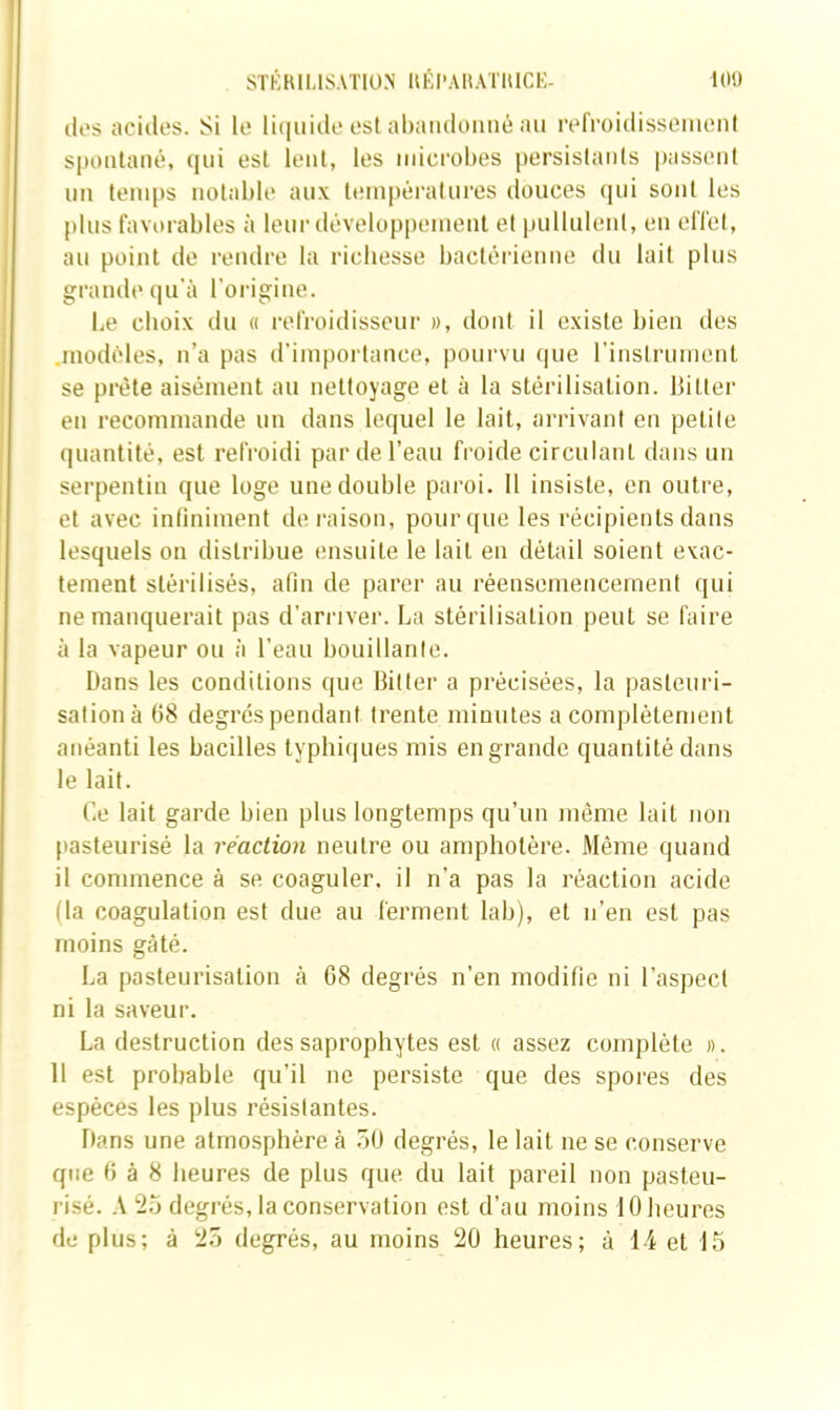 10!) STKBlI.lS.Vl'lüN UKI'AUATIUCK- lii's acides. Si le li(|iii(le est ahandoiiiiê au refroidissemoni spoutané, qui est leul, les iidcrobes persistants passent un temps uotal)le aux tein|)érallires douces qui sont les plus favorables à leur développement et pullulent, en effet, au point de rendre la richesse bactérienne du lait plus grande qu’à l’origine. Le choix du « refroidisseur », dont il existe bien des .modèles, n’a pas d’importance, pourvu que rinslriiment se prête aisément au nettoyage et à la stérilisation. Bitler en recommande un dans lequel le lait, arrivant eu petite quantité, est refroidi par de l’eau froide circulant dans un serpentin que loge une double paroi. 11 insiste, en outre, et avec infiniment déraison, pour que les récipients dans lesquels on distribue ensuite le lait en détail soient exac- tement stérilisés, afin de parer au réensemenceinent qui ne manquerait pas d’arriver. La stérilisation peut se faire à la vapeur ou à l’eau bouillante. Dans les conditions que Bilter a précisées, la pasteuri- sation à t)8 degrés pendant trente minutes a complètement anéanti les bacilles typhiijues mis en grande quantité dans le lait. Ce lait garde bien plus longtemps qu’un même lait non [lasteurisé la réaction neutre ou ampholère. .Même quand il commence à se coaguler, il n’a pas la réaction acide (la coagulation est due au ferment lab), et n’en est pas moins gâté. La pasteurisation à 68 degrés n’en modifie ni l’aspect ni la saveur. La destruction des saprophytes est « assez complète ». H est probable qu’il ne persiste que des spores des espèces les plus résislantes. Dans une atmosphère à .5U degrés, le lait ne se conserve que 6 à 8 heures de plus que du lait pareil non pasteu- risé. A 2.J degrés, la conservation est d’au moins 10 heures