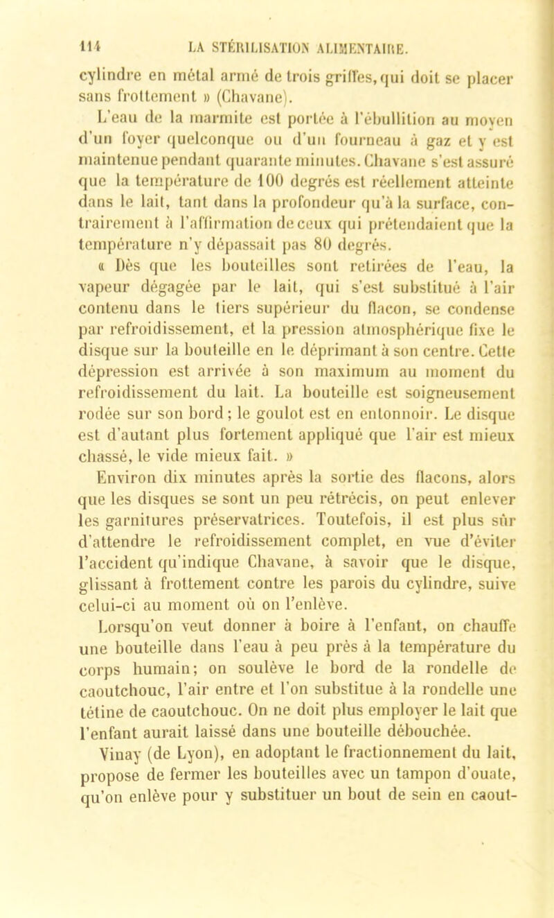 cylindre en métal armé de trois grilles, qui doit se placer sans frottement » (Chavane). L’eau de la marmite est portée à l’ébullition au moven d’un foyer quelconque ou d’uii fourneau à gaz et y est maintenue pendant quarante minutes. Chavane s’est assuré que la température de 100 degrés est réellement atteinte dans le lail, tant dans la profondeur qu’à la surface, con- trairement à l’aflirmation deceux qui prétendaient que la température n’y dépassait pas 80 degrés. a Dès que les bouteilles sont retii’ées de l’eau, la vapeur dégagée par le lait, qui s’est substitué à l’air contenu dans le tiers supérieur du flacon, se condense par refroidissement, et la pression atmosphérique fixe le disque sur la bouteille en le déprimant à son centre. Cette dépression est arrivée à son maximum au moment du refroidissement du lait. La bouteille est soigneusement rodée sur son bord; le goulot est en entonnoir. Le disque est d’autant plus fortement appliqué que l’air est mieux chassé, le vide mieux fait. » Environ dix minutes après la sortie des flacons, alors que les disques se sont un peu rétrécis, on peut enlever les garnitures préservatrices. Toutefois, il est plus sûr d’attendre le refroidissement complet, en vue d’éviter l’accident qu’indique Chavane, à savoir que le disque, glissant à h’ottement contre les parois du cylindre, suive celui-ci au moment où on l’enlève. Lorsqu’on veut donner à boire à l’enfant, on chauffe une bouteille dans l’eau à peu près à la température du corps humain; on soulève le bord de la rondelle do caoutchouc, Tair entre et l’on substitue à la rondelle une tétine de caoutchouc. On ne doit plus employer le lait que l’enfant aurait laissé dans une bouteille débouchée. Viuay (de Lyon), en adoptant le fractionnement du lait, propose de fermer les bouteilles avec un tampon d’ouate, qu’on enlève pour y substituer un bout de sein en caout-