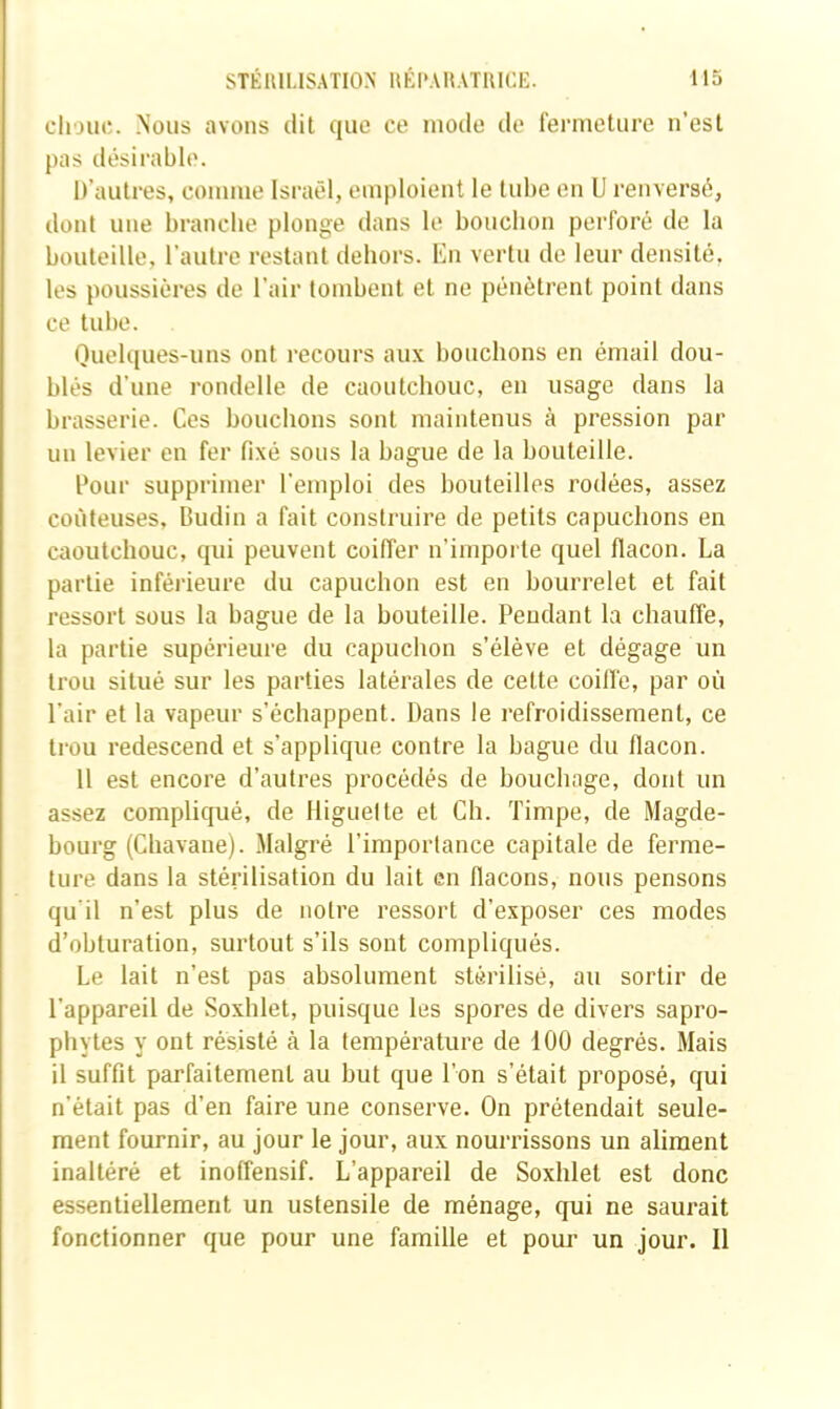 clioiic. Nous avons dit que ce mode de fermeture n’est pas désirable. D’autres, comme Israël, emploient le tube en U renversé, dont une brandie plonge dans le bouchon perforé de la bouteille, l’autre restant dehors, l'in vertu de leur densité, les poussières de l’air tombent et ne pénètrent point dans ce tube. Ouelques-uns ont recours aux bouchons en émail dou- blés d’une rondelle de caoutchouc, en usage dans la brasserie. Ces bouchons sont maintenus à pression par un levier en fer fixé sous la bague de la bouteille. Cour supprimer l’emploi des bouteilles rodées, assez coûteuses, Dudin a fait construire de petits capuchons en caoutchouc, qui peuvent coiffer n’imporle quel flacon. La partie inférieure du capuchon est en bourrelet et fait ressort sous la bague de la bouteille. Pendant la chauffe, la partie supérieure du capuchon s’élève et dégage un trou situé sur les parties latérales de cette coilfe, par où l’air et la vapeur s’échappent. Dans le refroidissement, ce trou redescend et s’applique contre la bague du flacon. 11 est encore d’autres procédés de bouchage, dont un assez compliqué, de Higuelte et Ch. Timpe, de Magde- bourg (Chavane). .Malgré l’importance capitale de ferme- ture dans la stérilisation du lait en flacons, nous pensons qu'il n’est plus de notre ressort d’exposer ces modes d’obturation, surtout s’ils sont compliqués. Le lait n’est pas absolument stérilisé, au sortir de l’appareil de Soxhlet, puisque les spores de divers sapro- phytes y ont résisté à la température de 100 degrés. Mais il suffit parfaitement au but que l’on s’était proposé, qui n’était pas d’en faire une conserve. On prétendait seule- ment fournir, au jour le jour, aux nourrissons un aliment inaltéré et inoffensif. L’appareil de Soxhlet est donc essentiellement un ustensile de ménage, qui ne saurait fonctionner que pour une famille et pouj’ un jour. Il