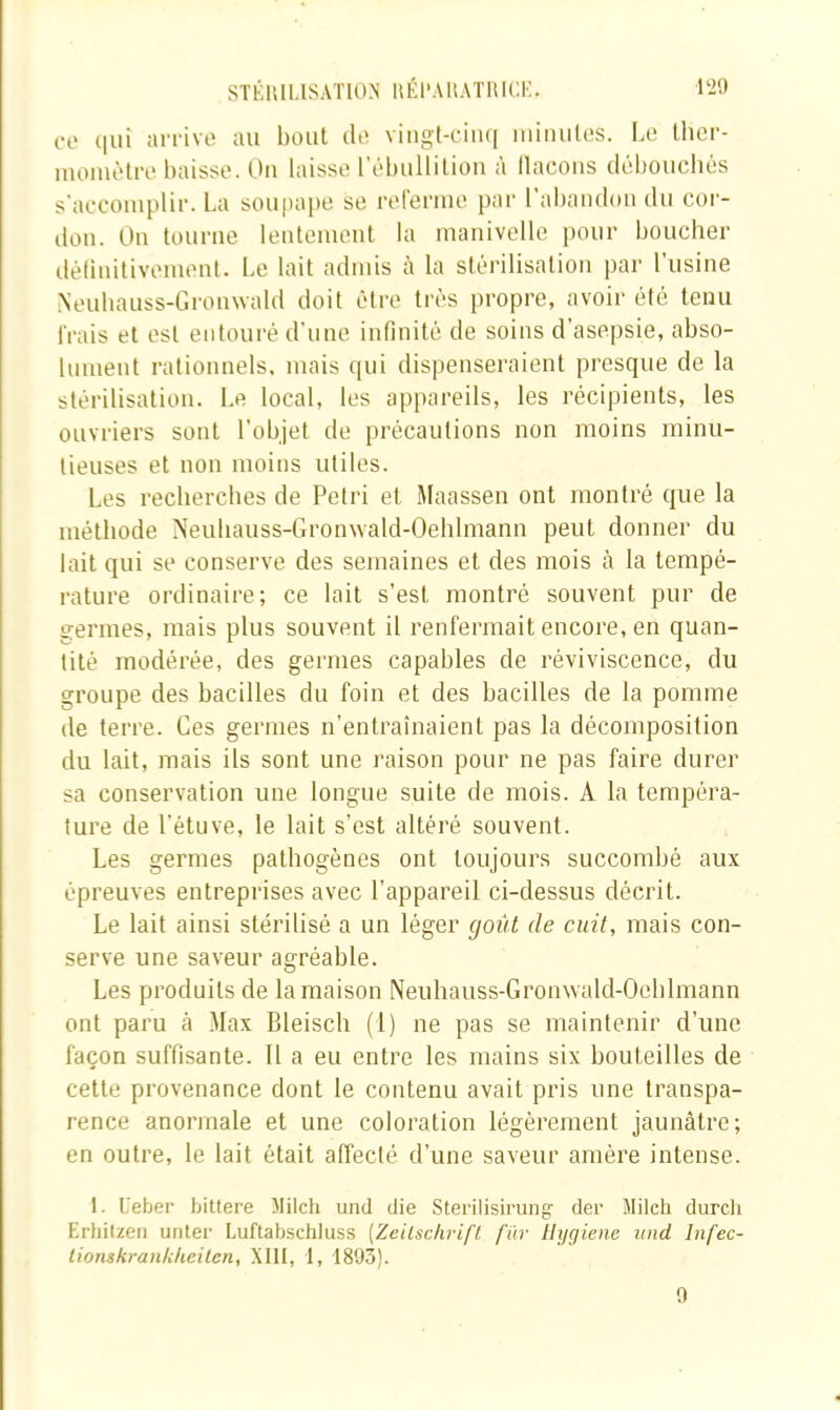 120 SÏÉUILISATION nÉl’AKATIUŒ. CO (|ui aiTÎvo au bout do viiigt-ciiui miiuilos. Le Ihcr- luoiuèlro baisse. Ou laisse rébulliliou à llacoiis débouchés s'accomplir. La soupape se roreriue par ral)andon du cor- don. On tourne leideiueut la manivelle pour boucher délinitivement. Le lait admis à la stérilisation par l'usine Neubauss-Gronwald doit être très propre, avoir été tenu frais et est entouré d’une infinité de soins d’asepsie, abso- lument rationnels, mais qui dispenseraient presque de la stérilisation. Le local, les ap[)areils, les récipients, les ouvriers sont l’objet de précautions non moins minu- tieuses et non moins utiles. Les recherches de Pétri et Maassen ont montré que la méthode Neuhauss-Gronwald-Oehlmann peut donner du lait qui se conserve des semaines et des mois à la tempé- rature ordinaire; ce lait s’est montré souvent pur de germes, mais plus souvent il renfermait encore, en quan- tité modérée, des germes capables de réviviscence, du groupe des bacilles du foin et des bacilles de la pomme de terre. Ces germes n’entraînaient pas la décomposition du lait, mais ils sont une raison pour ne pas faire durer sa conservation une longue suite de mois. A la tempéra- ture de l’étuve, le lait s’est altéré souvent. Les germes pathogènes ont toujours succombé aux épreuves entreprises avec l’appareil ci-dessus décrit. Le lait ainsi stérilisé a un léger goût de cuit, mais con- serve une saveur agréable. Les produits de la maison Neuhauss-Gronwald-Oeblmann ont paru à Max Bleisch (1) ne pas se maintenir d’une façon suffisante. Il a eu entre les mains six bouteilles de cette provenance dont le contenu avait pris une transpa- rence anormale et une coloration légèrement jaunâtre; en outre, le lait était affecté d’une saveur amère intense. 1. Ueber bittere Milch und die Sterilisirung der Jtiieh durcli Erhitzeii unter Luftabschtuss (ZeilschrifL fur Ilygiene itnd Infec- tionskranlcheilen, XIII, I, 1893). 0