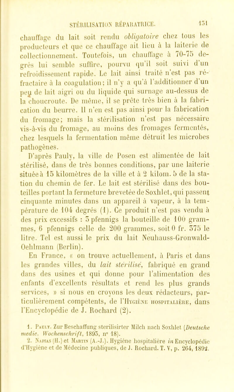 STKIULISATIUN RÉl'AllATUICi;. chaulVage du lait soit rendu oblujatoire chez tous les produeteurs et (|ue ce chauflage ait lieu a la laiterie de collectionnement. Toutelbis, un cliaiidage a 70-75 de- grés lui semble suffire, pourvu (ju'il soit suivi d un refroidissement rapide. Le lait ainsi traité n est pas ré- fractaire à la coagulation; il n’y a (]u'à l’additionner d’un j)ey de lait aigri ou du liquide qui surnage au-dessus de la choucroute. De même, il se prête très bien à la fabri- cation du beurre. 11 n’en est pas ainsi pour la fabrication du fromage; mais la stérilisation n’est pas nécessaire vis-à-vis du fromage, au moins des fromages fermentés, chez lesquels la fermentation même détruit les microbes pathogènes. D’après Pauly, la ville de Posen est alimentée de lait stérilisé, dans de très bonnes conditions, par une laiterie située à 15 kilomètres de la ville et à 2 kilom. 5 de la sta- tion du chemin de fer. Le lait est stérilisé dans des bou- teilles portant la fermeture brevetée de Soxlilet, qui passent cinquante minutes dans un appareil à vapeur, à la tem- pérature de 104 degrés (1). Ce produit n’est pas vendu à des prix excessifs : o pfennigs la bouteille de 100 gram- mes, 6 pfennigs celle de 200 grammes, soitO fr. 575 le litre. Tel est aussi le prix du lait Neuliauss-Gronwald- Oeblmann (Berlin). En France, « on trouve actuellement, à Paris et dans les grandes villes, du lait üérühé, fabriqué en grand dans des usines et qui donne pour l’alimentation des enfants d’excellents résultats et rend les plus grands services, » si nous en croyons les deux rédacteurs, par- ticulièrernent compétents, de I’Hygiè.xe hospitalière, dans l’Encyclopédie de J. Rochard (2). 1. Pacly. Zur Beschaffung sterilisirter Milch nacli Soxlilet [Deutsche medic. Wochenschrift, 1895, n° 18). 2. Napias (H.) et Mabtis (A.-J.). Hygiène hospitalière Encyclopédie d’Hygiéne et de Médecine publiques, de J. Rochard. T. V, p. 264,1892.