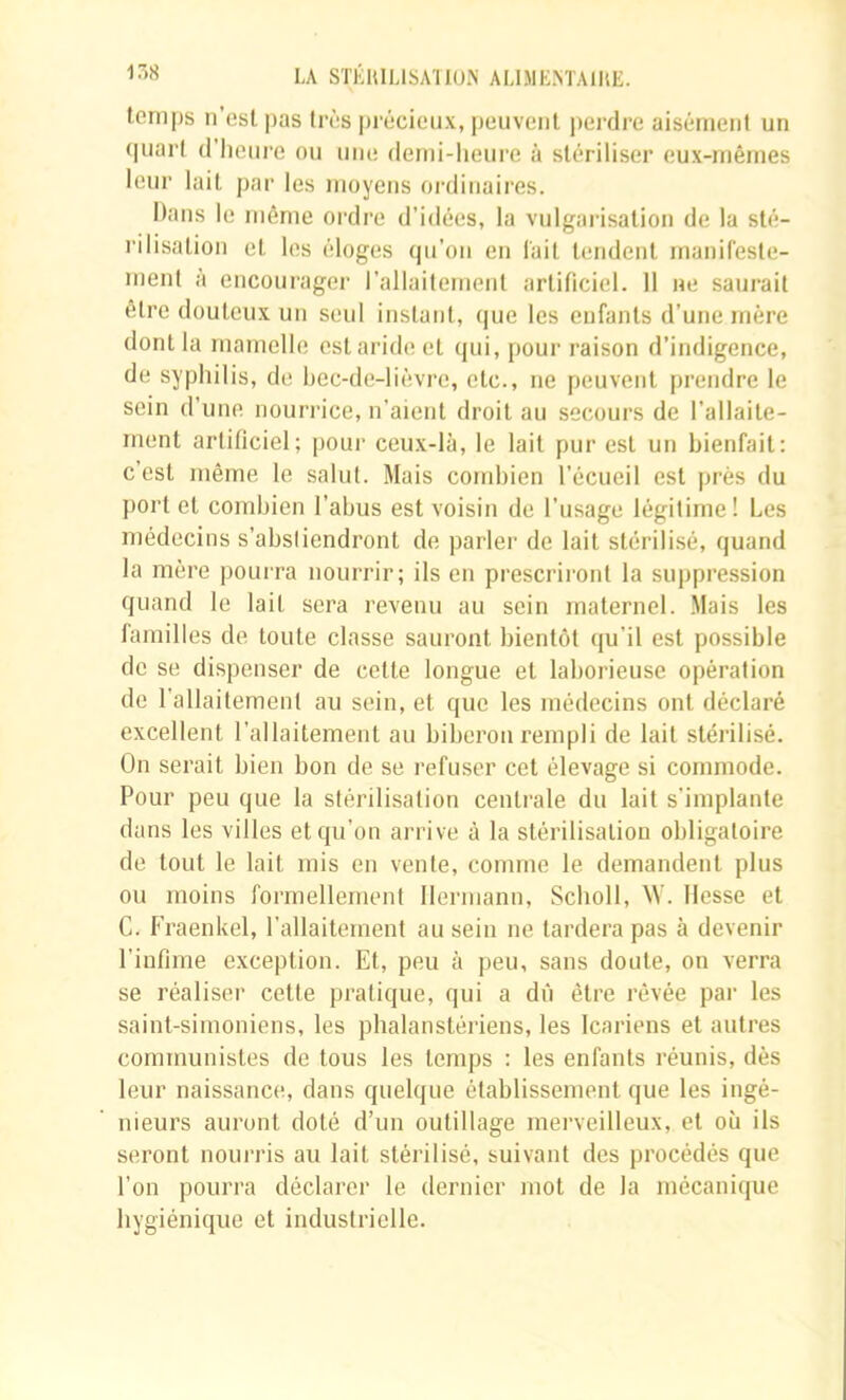 temps n’est pas très précieux, peuvent pei dre aisément un (|uart (l’iieui’e ou une demi-heure à stériliser eux-mêmes leur lait par les moyens ordinaires. Dans le même ordre d’idées, la vulgarisation de la sté- rilisation et les éloges qu’on en l'ail tendent manifeste- ment à encourager l’allaitement artificiel. 11 ne saurait être douteux un seul instant, que les enfants d’une mère dont la mamelle est aride et (jui, pour raison d’indigence, de syphilis, de hec-de-liévre, etc., ne peuvent prendre le sein d’une nourrice, n’aient droit au secours de l’allaite- ment artificiel; pour ceux-là, le lait pur est un bienfait; c’est même le salut. Mais cond)ien l’écueil est j)rés du port et combien l’abus est voisin de l’usage légitime! Les médecins s’absliendront de parler de lait stérilisé, quand la mère pour ra nouiTir; ils en prescriront la suppre.ssion quand le lait sera l'evenu au sein maternel. Mais les familles de toute classe saui’ont bientôt qu’il est possible de se dispenser de celle longue et laboi'ieuse opération de l’allaitement au sein, et que les médecins ont déclaré excellent l’allaitement au bibei’ou l’empli de lait stéiâlisé. On sei’ait bien bon de se refuser cet élevage si commode. Pour peu que la stérilisation cenli’ale du lait s'implante dans les villes et qu’on arrive à la stérilisation obligatoire de tout le lait mis en vente, comme le demandent plus ou moins foi’mellement Hermann, Scholl, AV. Hesse et G. Fraenkel, l’allaitement au sein ne lai’dera pas à devenir l’infime exception. Et, peu à peu, sans doute, on verra se réaliser cette pi’atique, qui a dû èti’e l’évée par les saint-simoniens, les phalansléi'iens, les Icaiâens et autres communistes de tous les temps : les enfants l’éunis, dès leur naissance, dans quelque établissement que les ingé- nieurs auront doté d’un outillage merveilleux, et où ils seront nourris au lait stérilisé, suivant des procédés que l’on pourra déclarer le dernier mot de la mécanique hygiénique et industrielle.