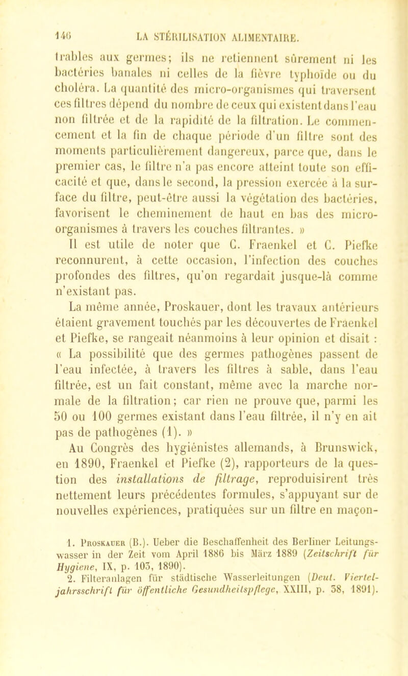 Il•ables aux germes; ils ne relieniienl sûrerneiil ni les bactéries banales ni celles de la lièvre lypboïde ou du choléra. La quantilé des inicro-organisines qui traversent ces fdt rcs dépend du nombre de ceux qui existent dans l'eau non liltrée et de la rapidité de la liltration. Le commen- cement et la lin de chaque période d’un filtre sont des moments particulièrement dangereux, parce que, dans le premier cas, le filtre n’a pas encore atteint toute son effi- cacité et que, dans le second, la pression exercée à la sur- face du filtre, peut-être aussi la végétation des bactéries, favorisent le cheminement de haut en bas des micro- organismes à travers les couches filtrantes. » Il est utile de noter que G. Fraenkcl et G. Piefke reconnurent, à cette occasion, l’infection des couches profondes des filtres, qu’on regardait jusque-là comme n’existant pas. La même année, Proskauer, dont les travaux antérieurs étaient gravement touchés par les découvertes de Fraenkel et Piefke, se rangeait néanmoins à leur opinion et disait : « La possibilité que des germes pathogènes passent de l’eau infectée, à travers les filtres à sable, dans l’eau filtrée, est un fait constant, même avec la marche nor- male de la filtration; car rien ne prouve que, parmi les 50 ou 100 germes existant dans l’eau filtrée, il n’y en ait pas de pathogènes (1). » Au Gongrès des hygiénistes allemands, à Brunswick, en 1890, Fraenkel et Piefke (2), rapporteurs de la ques- tion des installations de filtrage, reproduisirent très nettement leurs précédentes formules, s’appuyant sur de nouvelles expériences, pratiquées sur un filtre en maçon- 1. PnosKAüER (B.). Ueber die Beschaffenheil des Berliiier Leitungs- wasseï' in der Zeit vom Âpril 1886 bis Marz 1889 (Zeitschrift fur Hygiene, IX, p. 103, 1890). 2. Filteranlagen fur stadLisclie Wasserleitungen (Deut. Viertcl- jahrsschrifl fur ôffentliche Gesundheilsp/lege, XXIII, p. 58, 1891).