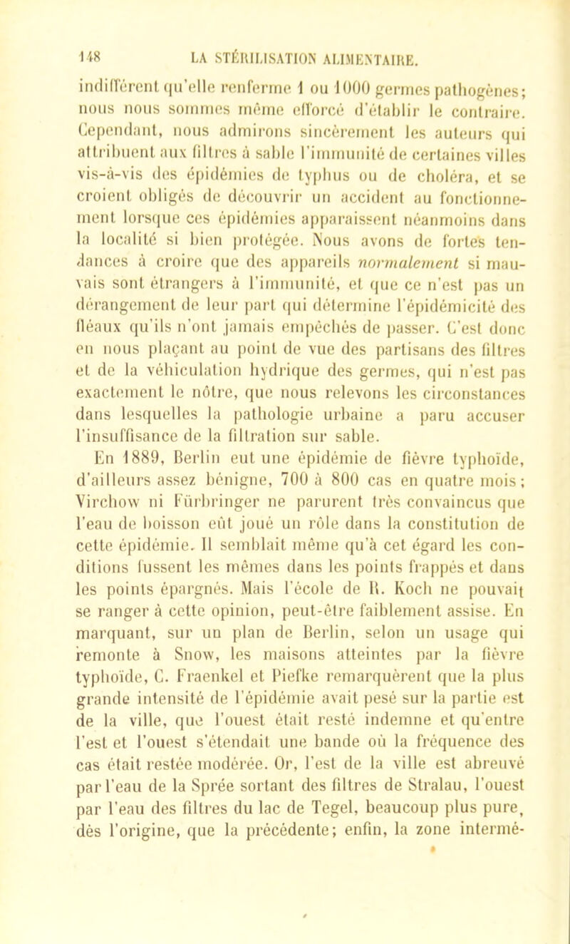 iiulinérenl (lu’elle reiifonne i ou 1000 germes pathogènes; nous nous sommes même eHorcê (l'étal)lir le conlraii'e. Cependant, nous admirons sincèrement les auteurs (pji attrihnenl aux filtres à sable l'immunité de certaines villes vis-tâ-vis des épidémies de typhus ou de choléra, et se croient obligés de découvrir un accident au fonctionne- ment lorscpie ces épidémies apparaissent néanmoins dans la localité si bien protégée. iNous avons de fortes ten- dances à croire (pie des appareils normalement si mau- vais sont étrangers à rirninunité, et que ce n’est pas un dérangement de leur part qui détermine l'épidémicité des Iléaux qu’ils n’ont jamais empêchés de ])asser. C’est donc en nous plaçant au point de vue des partisans des filtres et de la véhiculalion hydrique des germes, qui n’est pas exactement le nôtre, que nous relevons les circonstances dans lesquelles la pathologie urbaine a paru accuser l’insuffisance de la filtration sur sable. En 1889, Berlin eut une épidémie de fièvre typhoïde, d’ailleurs assez bénigne, 700 à 800 cas en quatre mois; Virchow ni Eürhringer ne parurent très convaincus que l’eau de boisson eût joué un rôle dans la constitution de cette épidémie, 11 semblait même qu’à cet égard les con- ditions lussent les mêmes dans les points frappés et dans les points épargnés. Mais l’école de B. Koch ne pouvait se ranger à cette opinion, peut-être faiblement assise. En marquant, sur un plan de Berlin, selon un usage qui remonte à Snow, les maisons atteintes par la fièvre typhoïde, C. Fraenkel et Piefke remarquèrent que la plus grande intensité de l’épidémie avait pesé sur la partie est de la ville, que l’ouest était resté indemne et qu’entre l’est et l’ouest s’étendait une bande où la fréquence des cas était restée modérée. Or, l’est de la ville est abreuvé par l’eau de la Sprée sortant des filtres de Stralau, l’ouest par l’eau des filtres du lac de Tegel, beaucoup plus pure, dès l’origine, que la précédente; enfin, la zone intermé-