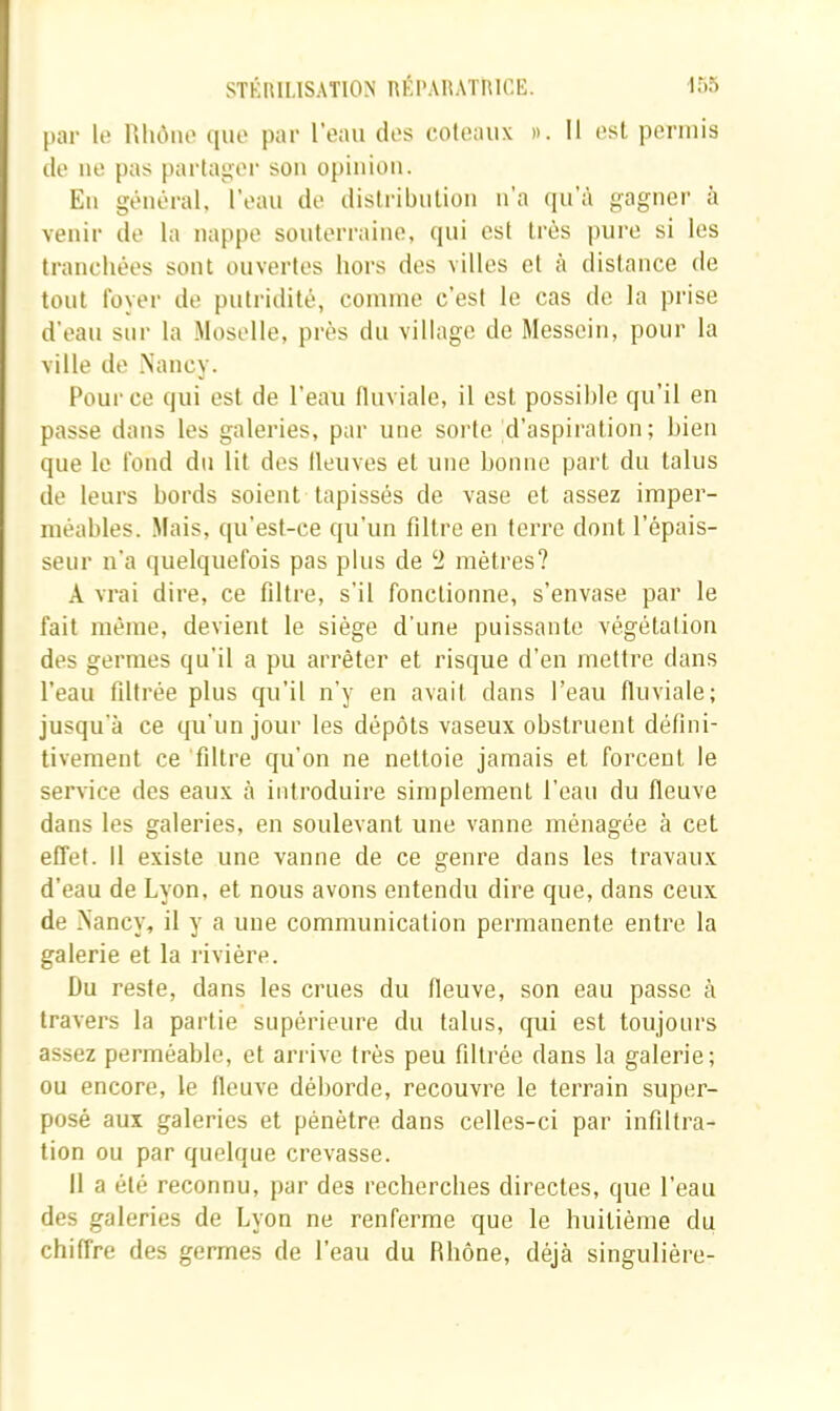 par lo llliôno (pie par l’eau des coteaux ». Il est permis de lie pas partager sou opinion. Eu gênt“ral, l’eau de distribulioii u’a (pi’à gagner à venir de la nappe souterraine, (pii est très pure si les trancluies sont ouvertes hors des villes et à distance de tout foyer de putridité, coinine c’est le cas de la prise d’eau sur la Moselle, près du village de Messein, pour la ville de Nancy. Pour ce cpii est de l’eau fluviale, il est possible (pi’il en passe dans les galeries, par une sorte d’aspiration; bien que le fond du lit des fleuves et une bonne part du talus de leurs bords soient tapissés de vase et assez imper- méables. Mais, qu’est-ce qu’un filtre en terre dont l’épais- seur n’a quelquefois pas plus de ‘i mètres? A vrai dire, ce filtre, s’il fonctionne, s’envase par le fait même, devient le siège d’une puissante végétation des germes qu’il a pu arrêter et risque d’en mettre dans l’eau filtrée plus qu’il n’y en avait dans l’eau fluviale; jusqu'à ce tpi’un jour les dépôts vaseux obstruent défini- tivement ce filtre qu’on ne nettoie jamais et forcent le service des eaux à introduire simplement l’eau du fleuve dans les galeries, en soulevant une vanne ménagée à cet effet. Il existe une vanne de ce genre dans les travaux d’eau de Lyon, et nous avons entendu dire que, dans ceux de Nancy, il y a une communication permanente entre la galerie et la rivière. Du reste, dans les crues du fleuve, son eau passe à travers la partie supérieure du talus, cjui est toujours assez perméable, et arrive très peu filtrée dans la galerie; ou encore, le fleuve déborde, recouvre le terrain super- posé aux galeries et pénètre dans celles-ci par infiltra- tion ou par quelque crevasse. Il a été reconnu, par des recherches directes, que l’eau des galeries de Lyon ne renferme que le huitième du chiffre des germes de l’eau du Rhône, déjà singulière-