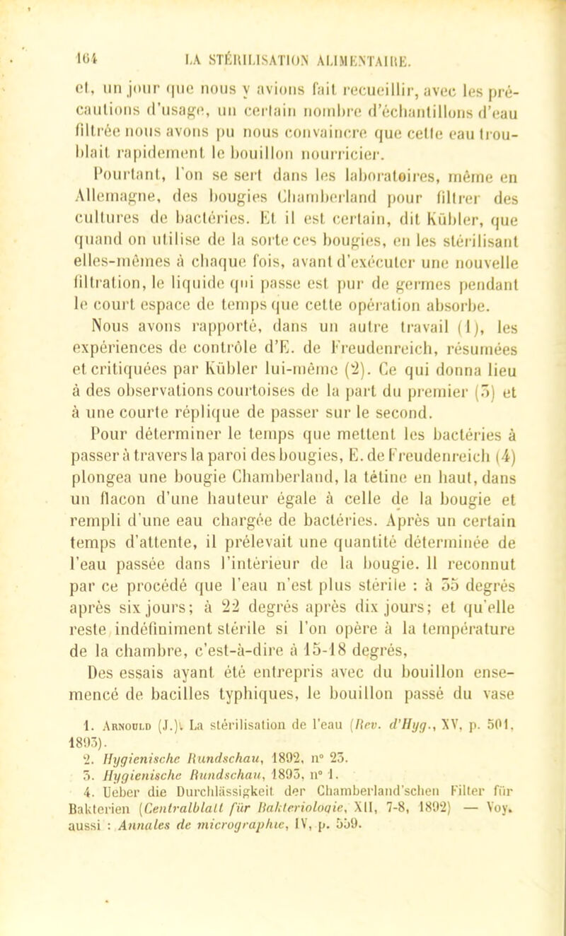 lüi IA STÉIUI.ISATION AÜMKNTAIltE. Cl, un jour (|iie nous y avions fait recueillir, avec les pré- caulions d’usage, nu cerlain noinhre d’éclianlillons d’eau filtrée nous avons |)u nous convaiticre que celle eau Irou- l)lait ra|)ideinenl le bouillon nouridcier. l’ourlant, l’on se sert dans les laboratoii-es, même en Allemagne, des bougies Cbamberland pour liltrer des cultures de bactéi'ies. Kt il est cerlain, dit Kübler, que quand on utilise de la sorte ces bougies, en les stérilisant elles-mêmes à cbaque fois, avant d’exécuter une nouvelle filtration, le liquide ({oi passe est pur de germes pendant le court espace de temps (jue celte opération absorbe. Nous avons rapporté, dans un autre travail (1), les expériences de contrôle d’E. de Ereudenreich, résumées et critiquées par Kübler lui-même (‘2). Ce qui donna lieu à des observations courtoises de la part du premier (ô) et à une courte réplique de passer sur le second. Pour déterminer le temps que mettent les bactéries à passera travers la paroi des bougies, E. de Ereudenreich (4) plongea une bougie Chamberland, la tétine en haut, dans un flacon d’une hauteur égale à celle de la bougie et rempli d’une eau chargée de bactéries. Après un certain temps d’attente, il prélevait une quantité déterminée de l’eau passée dans l’intérieur de la bougie. 11 reconnut par ce procédé que l’eau n’est plus stérile : à 55 degrés après six jours; à 22 degrés après dix jours; et qu’elle reste indéfiniment stérile si l’on opère à la température de la chambre, c’est-à-dire à 15-18 degrés. Des essais ayant été entrepris avec du bouillon ense- mencé de bacilles typhiques, le bouillon passé du vase 1. Arnoold (J.)'. La slérilisation de l’eau (Rev. d’Hyg., XV, p. 501. 18!)3). 2. Hygienisclic Rundschatt, 1892, n“ 23. 3. Hygienische Rundschau, 1893, n“ 1. 4. Ueber die Durcidassigkeil der Ghamberland'schen Piller fiir Bakterien [Centralblall fiir Rahterioloqie, XII, 7-8, 1892) — Yoy. aussi ; Annales de micrographie, IV, p. 559.