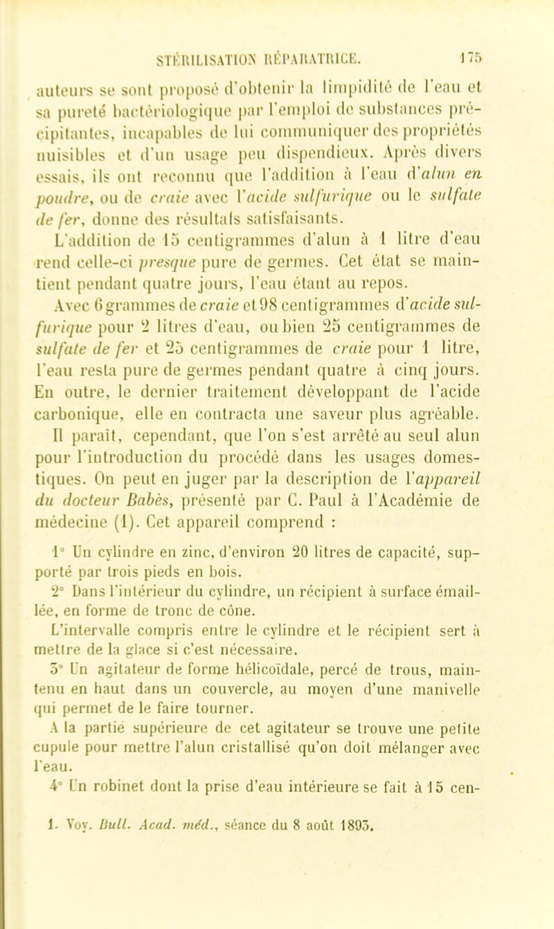 autours se sont pi'0[tosô trobteiiir la limpidité de 1 eau et sa pureté bartériologiijue par l’emploi de substances pré- cipitantes, incapables de lui communiquer des propriétés nuisibles et d’un usage peu dis|)eiulieux. Après divers essais, ils ont reconnu que l’addition a l’eau à'alun en poudre, ou de craie avec Vacide üxdfurujue ou le sulfate de fer, donne des résultals satisfaisants. L’addition de 15 centigrammes d’alun à 1 litre d’eau rend celle-ci presque pure de germes. Cet état se main- tient pendant quatre jours, l’eau étant au repos. .Vvec 6 grammes de craie et 98 centigrammes d'acide sid- furique pour ‘2 litres d’eau, ou bien 25 centigrammes de sulfate de fer et 25 centigrammes de craie pour 1 litre, l’eau resta pure de germes pendant quatre à cinq jours. En outre, le dernier traitement développant de l’acide carbonique, elle en contracta une saveur plus agréable. Il parait, cependant, que l’on s’est arrêté au seul alun pour l’introduction du procédé dans les usages domes- tiques. On peut en juger par la description de l’appareil du docteur Babès, présenté par C. Paul à l’Académie de médecine (1). Cet appareil comprend : 1° Un cylindre en zinc, d’environ 20 litres de capacité, sup- porté par trois pieds en bois. 2° Dans l'intérieur du cylindre, un récipient à surface émail- lée, en forme de tronc de cône. L’intervalle compris entre le cylindre et le récipient sert à mettre de la glace si c’est nécessaire. 5 Un agitateur de forme hélicoïdale, percé de trous, main- tenu en haut dans un couvercle, au moyen d’une manivelle qui permet de le faire tourner. A la partie supérieure de cet agitateur se trouve une petite cupule pour mettre l’alun cristallisé qu’on doit mélanger avec l'eau. 4’ Un robinet dont la prise d’eau intérieure se fait à 15 cen- 1. Voy. iJutt. Acad, méd., séance du 8 août 1895.