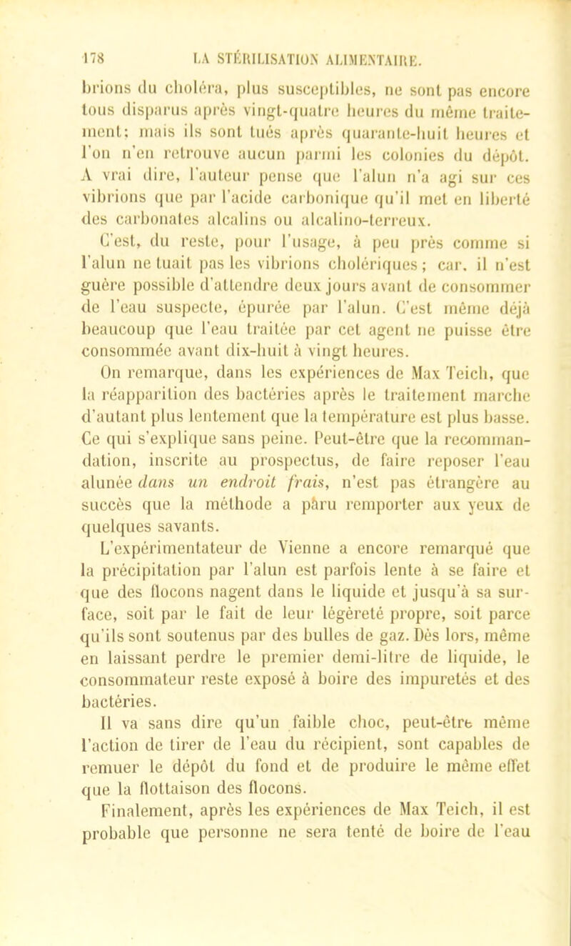 binons du choléra, plus suscepUblcs, ne sont pas encore tous disparus après vingt-cjuatre heures du même Iraile- menl; mais ils sont tués après (juaranle-huil heures et l’on n’en retrouve aucun panni les colonies du dépôt. A vrai dire, l’auteur pense que l’alun n’a agi sur ces vibrions que par l’acide carbonique qu’il met en libellé des carbonates alcalins ou alcalino-terreux. C’est, du reste, pour l’usage, à peu près comme si l’alun ne tuait pas les vibrions cholériques ; car. il n’est guère possible d’attendre deux jours avant de consommer de l’eau suspecte, épurée par l’alun. C’est même déjà beaucoup que l’eau traitée jiar cet agent ne puisse être consommée avant dix-huit à vingt heures. On remarque, dans les expériences de .Max Teich, que la réapparition des bactéries après le traitement marche d’autant plus lentement que la température est plus basse. Ce qui s’explique sans peine. Peut-être que la recomman- dation, inscrite au prospectus, de faire reposer l’eau alunée dans un endroit frais, n’est pas étrangère au succès que la méthode a pàru remporter aux yeux de quelques savants. L’expérimentateur de Vienne a encore remarqué que la précipitation par l’alun est parfois lente à se faire et que des llocons nagent dans le liquide et jusqu’à sa sur- face, soit par le fait de leur légèreté propre, soit parce qu’ils sont soutenus par des bulles de gaz. Dès lors, même en laissant perdre le premier demi-litre de liquide, le consommateur reste exposé à boire des impuretés et des bactéries. Il va sans dire qu’un faible choc, peut-être même l’action de tirer de l’eau du récipient, sont capables de remuer le dépôt du fond et de produire le môme eiïet que la flottaison des flocons. Finalement, après les expériences de Max Teich, il est probable que personne ne sera tenté de boire de l’eau