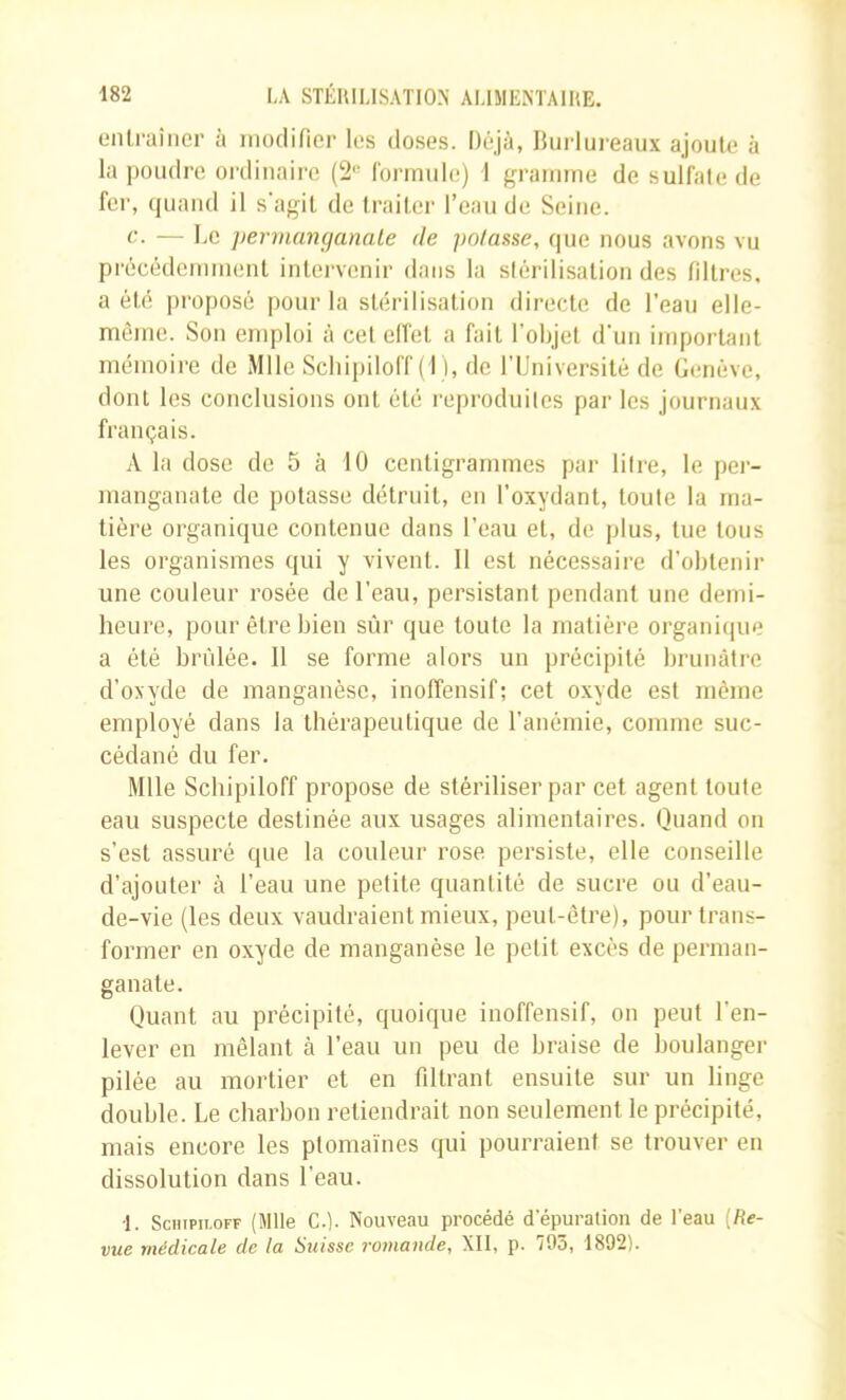 eiilraiiicr à modifier les doses. Déjà, Burlui’eaux ajoute à la poudre ordinaire (2“' Corinule) 1 gramme de suÜ'alede fer, quand il s’agil de traiter l’eau de Seine. c. — Le pervuvtmanale de potasse, que nous avons vu précédemment intei’venir dans la siérilisatiou des filtres, a été proposé pour la stérilisation directe de l'eau elle- même. Son emploi à cel effet a fait l’objet d’uii important mémoire de Mlle ScliipilolT ( I ), de l’Université de Genève, dont les conclusions ont été reproduiles par les journaux français. A la dose de 5 à 10 centigrammes par liire, le pei- manganate de potasse détruit, en l’oxydant, toute la ma- tière organique contenue dans l’eau et, de plus, tue tous les organismes qui y vivent. 11 est nécessaire d’obtenir une couleur rosée de l’eau, persistant pendant une demi- heure, pour être bien sûr que toute la matière organi(|ue a été brûlée. 11 se forme alors un précipité brunâtre d’oxyde de manganèse, inoffensif; cet oxyde est meme employé dans la thérapeutique de l’anémie, comme suc- cédané du fer. Mlle Schipiloff propose de stériliser par cet agent toute eau suspecte destinée aux usages alimentaires. Quand ou s’est assuré que la couleur rose persiste, elle conseille d’ajouter à l’eau une petite quantité de sucre ou d’eau- de-vie (les deux vaudraient mieux, peut-être), pour trans- former en oxyde de manganèse le petit excès de perman- ganate. Quant au précipité, quoique inoffensif, on peut l’en- lever en mêlant à l’eau un peu de braise de boulanger pilée au mortier et en filtrant ensuite sur un linge double. Le charbon retiendrait non seulement le précipité, mais encore les plomaïnes qui pourraient se trouvei- en dissolution dans l’eau. •1. Sciiipii-OFF (Mlle C.). Nouveau procédé dépuration de léau [Re- vue médicale de la Suisse romande, XII, p. 795, 1892).