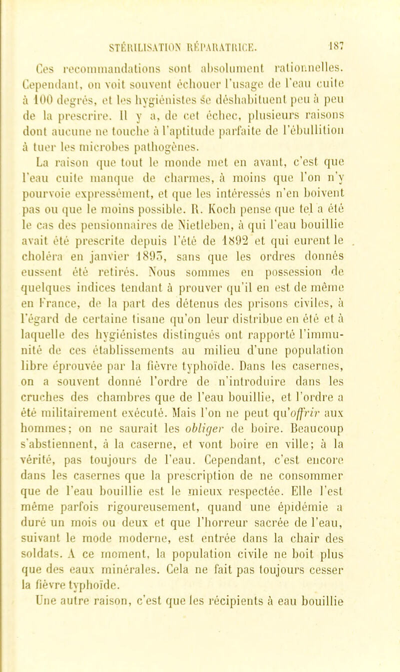 Ct's l■ecolmnalu^alioIlS sont altsoliinient rationnelles. Cependant, on voit souvent écliouoi' l’usage de l'eau cuite à 100 degrés, et les hygiénistes se déshabituent peu à peu de la prescrire. Il y a, de cet échec, plusieurs raisons dont aucune ne touche à l’aptitude parfaite de l’ébullition à tuer les microbes pathogènes. La raison (pie tout le monde met en avant, c’est cpie l’eau cuite manijue de charmes, à moins que l’on n’y pourvoie expressément, et que les intéressés n’en boivent pas ou que le moins possible. R. Koch pense que tel a été le cas des pensionnaires de Nietleben, à qui l’eau bouillie avait été prescrite depuis l’été de et qui eurent le choléra en janvier 1805, sans que les ordres donnés eussent été retirés. Nous sommes en possession de quelques indices tendant à prouver qu’il en est de même en France, de la part des détenus des prisons civiles, à l’égard de certaine tisane qu’on leur distribue en été et à laquelle des hygiénistes distingués ont rapporté l’immu- nité de ces établissements au milieu d’une population libre éprouvée par la fièvre typhoïde. Dans les casernes, on a souvent donné l’ordre de n’introduire dans les cruches des chambres que de l’eau bouillie, et l’ordre a été militairement exécuté. Mais l’on ne peut qu’offrir aux hommes; on ne saurait les obliger de boire. Beaucoup s’abstiennent, à la caserne, et vont boire en ville; à la vérité, pas toujours de l’eau. Cependant, c’est encore dans les casernes que la prescription de ne consommer que de l’eau bouillie est le mieux respectée. Elle l’est même parfois rigoureusement, quand une épidémie a duré un mois ou deux et que l’horreur sacrée de l’eau, suivant le mode moderne, est entrée dans la chair des soldats. A ce moment, la population civile ne boit plus que des eaux minérales. Cela ne fait pas toujours cesser la fièvre typhoïde. Une autre raison, c’est que les récipients à eau bouillie