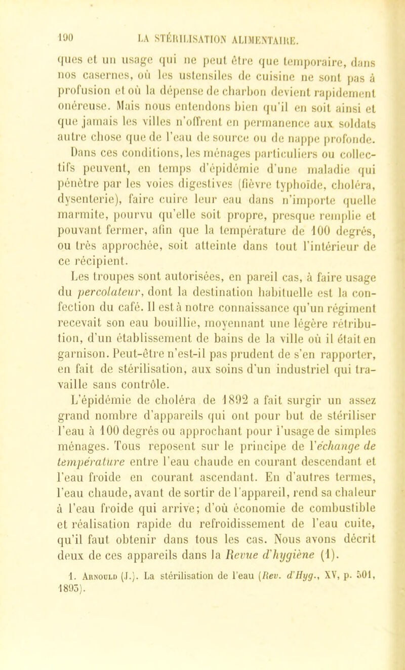 «lues et un usage (|ui ne peut ôlre (jue leniporaire, dans nos casernes, où les uslensiles de cuisine ne sont pas à profusion et où la dépense de charbon devient rapidement onéreuse. Mais nous entendons bien (|u’il en soit ainsi et que jamais les villes u’olfrent en permanence aux soldats autre chose (|ue de l’eau de source ou de nappe profonde. Dans ces conditions, les ménages particuliers ou collec- tifs peuvent, en temps d’épidémie d’une maladie qui pénètre par les voies digestives (fièvre typhoïde, choléra, dysenterie), faire cuire leur eau dans n’irn|)orte quelle marmite, pourvu qu’elle soit propre, presque remplie et pouvant fermer, afin <pje la température de 100 degrés, ou très approchée, soit atteinte dans tout l’intérieur de ce récipient. Les troupes sont autorisées, en pareil cas, à faire usage du percolateur, dont la destination hahiluelle est la con- fection du café. Il esta notre connaissance qu’un régiment recevait son eau bouillie, moyennant une légère rétribu- tion, d’un établissement de bains de la ville où il était en garnison. Deut-être n’est-il pas prudent de s’en rapporter, en fait de stérilisation, aux soins d'un industriel qui tra- vaille sans contrôle. L’épidémie de choléra de 1892 a fait surgir un assez grand nombre d’appareils qui ont pour but de stériliser l’eau à 100 degrés ou approchant pour l’usage de simples ménages. Tous reposent sur le principe de Véchange de température entre l’eau chaude en courant descendant et l’eau froide en courant ascendant. En d’autres termes, l’eau chaude, avant de sortir de l’appareil, rend sa chaleur à l’eau froide qui arrive; d’où économie de combustible et réalisation rapide du refroidissement de l’eau cuite, qu’il faut obtenir dans tous les cas. Nous avons décrit deux de ces appareils dans la Revue d'hijgiène (1). 1. AnNODLD (.I.j. La stérilisation de l’eau (Rev. d’Hyg., XV, p. 501, ■1895).