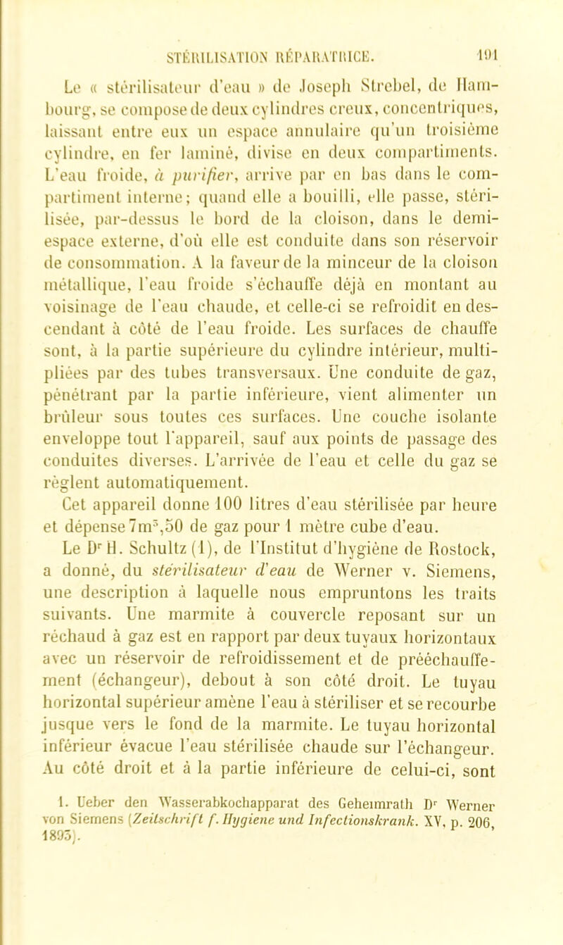 Le « stérilisaloup d’eau » de Joseph Slrehel, de llaïu- hüurg, se compose de deux cylindres creux, coucenlriques, laissant entre eux un espace annulaire qu’un troisième cylindre, en fer laminé, divise en deux compartiments. L’eau froide, à purifier, arrive j)ar en bas dans le com- partiment interne; quand elle a bouilli, elle passe, stéri- lisée, par-dessus le bord de la cloison, dans le demi- espace externe, d’où elle est conduite dans son réservoir de consommation. A la faveur de la minceur de la cloison métallique, l’eau froide s’échauffe déjà en montant au voisinage de l'eau chaude, et celle-ci se refroidit en des- cendant à côté de l’eau froide. Les surfaces de chauffe sont, à la partie supérieure du cylindre intérieur, multi- pliées par des tubes transversaux. Une conduite de gaz, pénétrant par la partie inférieure, vient alimenter un brûleur sous toutes ces surfaces. Une couche isolante enveloppe tout l'appareil, sauf aux points de passage des conduites diverses. L’arrivée de l’eau et celle du gaz se règlent automatiquement. Cet appareil donne 100 litres d’eau stérilisée par heure et dépense 7m^,50 de gaz pour 1 mètre cube d’eau. Le D''H. Schultz (1), de l'Institut d’hygiène de Rostock, a donné, du stérilisateur d'eau de Werner v. Siemens, une description à laquelle nous empruntons les traits suivants. Une marmite à couvercle reposant sur un réchaud à gaz est en rapport par deux tuyaux horizontaux avec un réservoir de refroidissement et de prééchauffe- rnent (échangeur), debout à son côté droit. Le tuyau borizontal supérieur amène l’eau à stériliser et se recourbe jusque vers le fond de la marmite. Le tuyau horizontal inférieur évacue l’eau stérilisée chaude sur l’échangeur. Au côté droit et à la partie inférieure de celui-ci, sont 1. üeber tien ^Yassel•abkochapparat des Geheimraüi D’’ Werner von Siemens [Zeilschrifl f. Ilygiene und Infeclionskrank. XY. p 9Q6 1895).