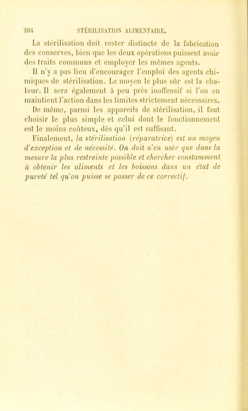 La sU'rilisalion doit, rester distincte de la fabrication dos conserves, bien (juc les deux opérations puissent avoir des traits communs et employer les mêmes agents. 11 n’y a pas lieu d’encourager l’emploi des agents chi- miques de stérilisation. Le moyen le plus sûr est la cha- leur. Il sera également à peu j)rés inoffensif si l’on en maintient l’action dans les limites strictement nécessaires. De môme, parmi les appareils de stérilisation, il faut choisir le plus simj)le et celui dont le fonctionnement est le moins coûteux, dès qu’il est suffisant. Finalement, la stérilisation [réparatrice) est un moyen d'exception et de nécessité. On doit n’en user que dans la mesure la plus restreinte possible et chercher constamment à obtenir les aliments et les boissons dans un état de pureté tel qu’on puisse se passer de ce correctif.