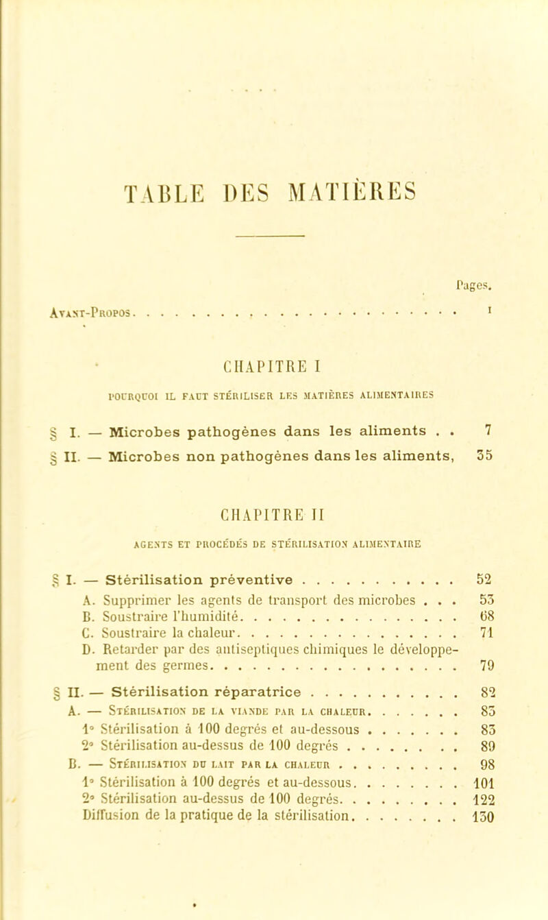 y/3 C/A» C/A» TABLE DES MATIERES Pages, Avast-Propos ■ CHAPITRE I I. — Microbes pathogènes dans les aliments . . 7 II. — Microbes non pathogènes dans les aliments, 35 CHAPITRE II AGENTS ET PROCÉDÉS DE STÉRILISATION ALIME.NTAIRE I. — Stérilisation préventive 52 A. Supprimer les agents de transport des microbes , . . 53 B. Soustraire l’humidité (58 C. Soustraire la chaleur 71 D. Retarder par des antiseptiques chimiques le développe- ment des germes 79 II. — Stérilisation réparatrice 82 A. — Stérilisation de la viande par la chaleur 83 1“ Stérilisation à 100 degrés et au-dessous 83 2 Stérilisation au-dessus de 100 degrés 89 B. — Stérilisation du lait par la chaleur 98 1» Stérilisation à 100 degrés et au-dessous 101 2» Stérilisation au-dessus de 100 degrés 122 Diffusion de la pratique de la stérilisation 130