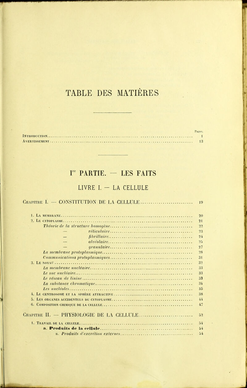 TABLE DES MATIÈRES Pages. Introduction 1 Avertissement 13 r PARTIE. — LES FAITS LIVRE I. - LA CELLULE Chapitre I. — CONSTITUTION DE LA CELLULE 19 1. La membrane 20 2. Le cytoplasme 21 Tliéorie de la structure homogène 22 — réticulairc 23 — fibrillaire 24 — alvéolaire 25 — granulaire 27 La viembrane protoplasmique 28 Communications protoplasmique.s 31 3. Le noyau 32 La membrane nucléaire 33 Le suc nucléaire 33 Le réseau de linine 33 La substance chromatique 34 Les nucléoles 35 4. Le cemrosome et la sphère attractive 38 5. Les organes accidentels du cytoplasme 44 C. Composition chimique de la cellule 47 Chapitre II. — PHYSIOLOGIE DE LA CELLULE 52 1. Travail de la cellule 54 a. Produits de la cellule 54 a. Produits (l'excrétion externes 54