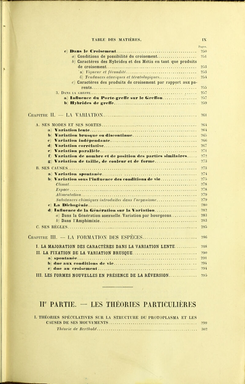 Pages. e) Dans le Croisement 250 a) Conditions de possibilité du croisement 251 b) Caractères des Hybrides et des Métis en tant que produits de croisement 253 a) Vigueur et fécondité 253 g) Tendances ataviques et léralologiques 254 c) Caractères des produits de croisement par rapport aux pa- rents 255 3. DVNS LA GREFFE ...... 257 a) Influeuce du Porte-greffe sur le CJreffon 257 h) Hybrides de greffe 259 CoAPiTRE II. — LA VARIATION 261 A. SES MODES ET SES SORTES 2G4 a) Variation lente 204 bj Variation brus(|ue ou discontinue 265 c) Variation indépendante 266 d) Variation corrélative 267 o) Variation parallèle 271 f) Variation de nombre et de position des parties similaires 272 g) Variation de taille, de couleur et fie forme 273 B. SES CAUSES 273 a) Variation spontanée 274 b) Variation sous l'influence des conditions de vie 275 Climat 278 Espace 278 Alimentation 279 Sul)stances chimiques introduites dans l'organisme 279 c) I^a Diebogéuie 280 d) Influence de la Génération sur la Variation 282 «) Dans la Génération asexuelle. Variation par bourgeons 283 h] Dans l'Amphimixie 283 C. SES RÈGLES 285 Chapitre III. — LA FORMATION DES ESPÈCES 28C I. LA MAJORATION DES CARACTÈRES DANS LA VARIATION LENTE 288 II. LA FIXATION DE LA VARIATION BRUSQUE 290 a) spontanée 291 b) due aux conditions de vie .. 294 c) due au croisement 294 III. LES FORMES NOUVELLES EN PRÉSENCE DE LA RÉVERSION 295 IF PARTIE. — LES THÉORIES PARTICULIÈRES I. THÉORIES SPÉCULATIVES SUR LA STRUCTURE DU PROTOPLASMA ET LES CAUSES DE SES MOUVEMENTS 299 Théorie de Berthold 302