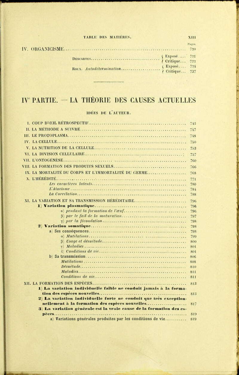 IV, ORGANIGISME 720 ^ ( Exposé.... 721 DlSSCARTES l ^ . ( Critique... 722 i Exposé 724 Roux. Autodeterminaiion _ ... ( Cnlique... 737 IT PARTIE. — LA THÉORIE DES CAUSES ACTUELLES IDÉES DE l'auteur. I. COUP D'ŒIL RÉTROSPECTIF 743 II. LA MÉTHODE A SUIVRE 747 III. LE PROTOPLASMA 748 IV. LA CELLULE 750 V. LA NUTRITION DE LA CELLULE 753 VI. LA DIVISION CELLULAIRE ; 757 VII. L'ONTOGÉNÈSE 760 Vin. LA FORMATION DES PRODUITS SEXUELS 766 IX. LA MORTALITÉ DU CORPS ET L'IMMORTALITÉ DU GERME 768 X. L'HÉRÉDITÉ 771 Les caractères latents 780 L'Atavisme 784 La Corrélation 788 XI. LA VARIATION ET SA TRANSMISSION HÉRÉDITAIRE 796 1) Variation plasmatique 796 a) j^endant la formation de l'œuf. 796 P) par le fait de la maturation 797 y) par la fécondation 798 2) Variation soiuatiqiie 798 a) Ses conséquences 798 a) Mutilations 799 Usage et désuétude 800 y) Maladies 801 5) Conditions de vie 801 b) Sa transmission 806 Mutilations 808 Désuétude 810 Maladies 811 Conditions de vie 811 XH. LA FORMATION DES ESPÈCES 813 1] Lia variation individuelle faible ne conduit jamais à la forma- tion des espèces nouvelles 813 2) La variation individuelle forte ne contluit que 1res exception- nellement à la formation des eg|ièces nouvelles 817 3) Lia variation générale est la vraie cause de la formation des es- pèces 819 a) Variations générales produites par les conditions de vie 819