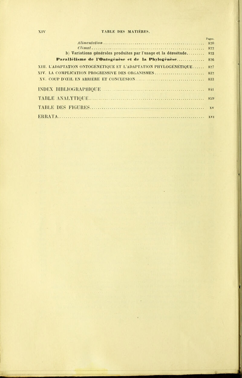 FageE. Alimentation 820 Climat 822 b) Variations générales produites par l'usage et la désuétude 823 Parallélisme de l'Ontog-éiièse et de la l'hjioçéiièsc 826 XIII. L'ADAPTATION ONTOGÉNETIQUE ET L'ADAPTATION PHYLOGÉNÉTIQUE 827 XIV. LA COMPLICATION PROGRESSIVE DES ORGANISMES 832 XV. COUP D G:IL en arrière et conclusion 833 INDEX BIBLIOGRAPHIQUE 84i TABLE ANALYTIQUE 859 TABLE DES FIGURES xv