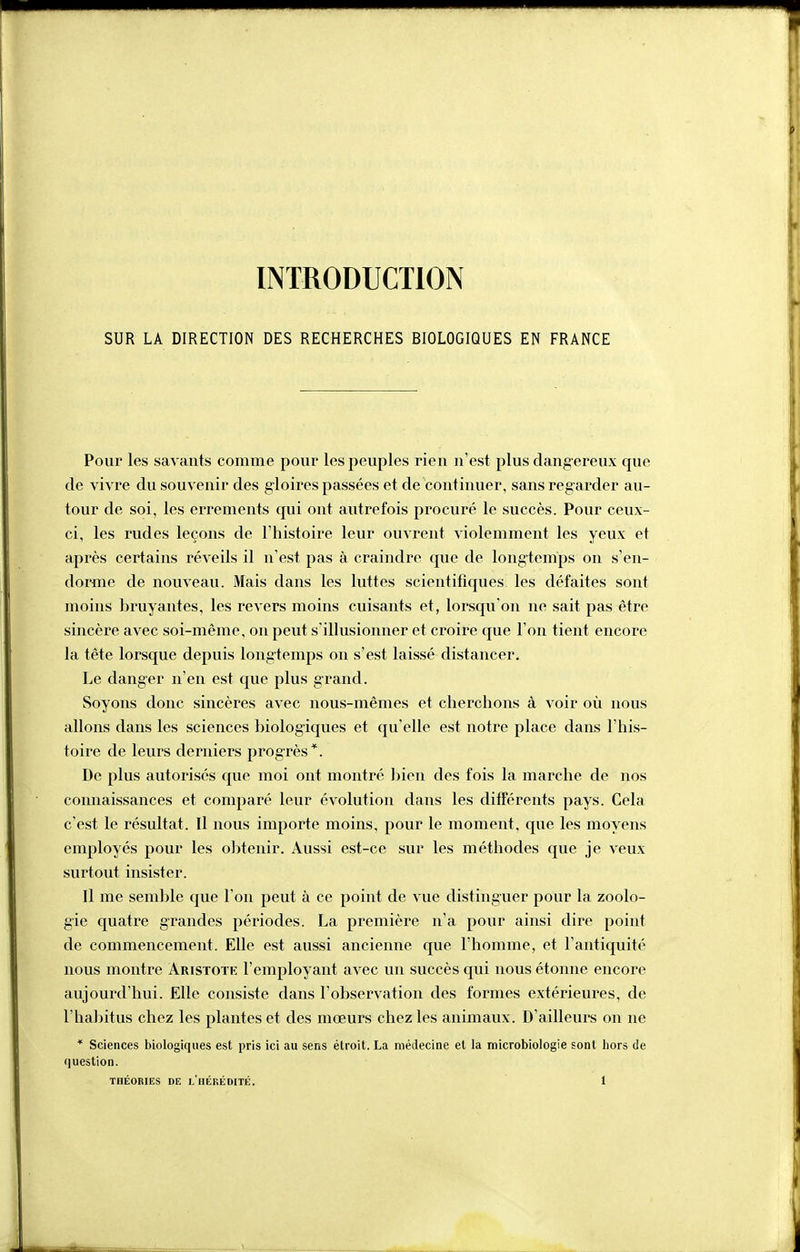 INTRODUCTION SUR LA DIRECTION DES RECHERCHES BIOLOGIQUES EN FRANCE Pour les savants comme pour les peuples rien n'est plus dangereux que de vivre du souvenir des gloires passées et de continuer, sans regarder au- tour de soi, les errements qui ont autrefois procuré le succès. Pour ceux- ci, les rudes leçons de l'histoire leur ouvrent violemment les yeux et après certains réveils il n'est pas à craindre que de longtemps on s'en- dorme de nouveau. Mais dans les luttes scientifiques les défaites sont moins bruyantes, les revers moins cuisants et, lorsqu'on ne sait pas être sincère avec soi-même, on peut s'illusionner et croire que l'on tient encore la tête lorsque depuis longtemps on s'est laissé distancer. Le danger n'en est que plus grand. Soyons donc sincères avec nous-mêmes et cherchons à voir où nous allons dans les sciences biologiques et qu'elle est notre place dans l'his- toire de leurs derniers progrès*. De plus autorisés que moi ont montré ])ien des fois la marche de nos connaissances et comparé leur évolution dans les différents pays. Cela c'est le résultat. Il nous importe moins, pour le moment, que les moyens employés pour les olîtenir. Aussi est-ce sur les méthodes que je veux surtout insister. 11 me semble que l'on peut à ce point de vue distinguer pour la zoolo- gie quatre grandes périodes. La première n'a pour ainsi dire point de commencement. Elle est aussi ancienne que l'homme, et l'antiquité nous montre Aristote l'employant avec un succès qui nous étonne encore aujourd'hui. Elle consiste dans l'observation des formes extérieures, de l'habitus chez les plantes et des mœurs chez les animaux. D'ailleurs on ne * Sciences biologiques est pris ici au sens étroit. La médecine et la microbiologie sont hors de question.