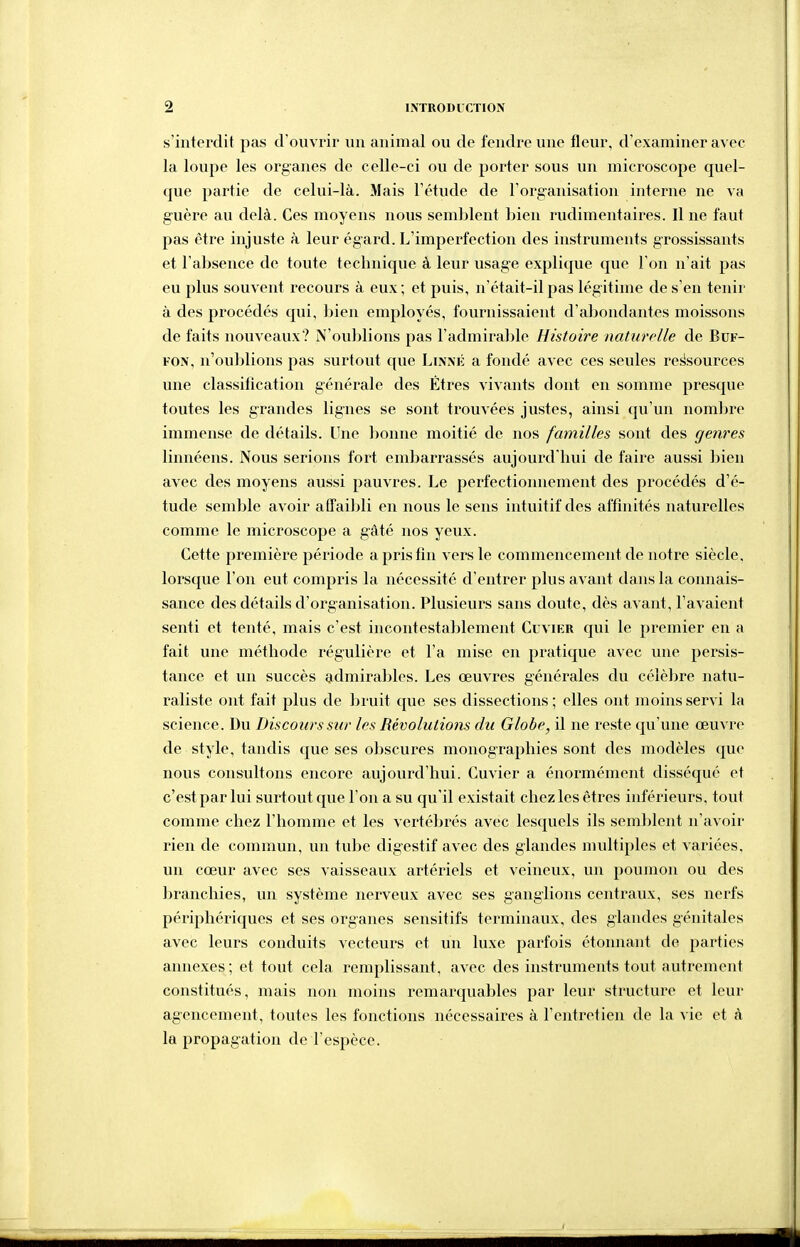 s'interdit pas d'ouvrir un animal ou de fendre une fleur, d'examiner avec la loupe les organes de celle-ci ou de porter sous un microscope quel- que partie de celui-là. Mais l'étude de l'organisation interne ne va guère au delà. Ces moyens nous semblent bien rudimentaires. Il ne faut pas être injuste à leur égard. L'imperfection des instruments grossissants et l'absence de toute technique à leur usage explique que l'on n'ait pas eu plus souvent recours à eux; et puis, n'était-il pas légitime de s'en tenir à des procédés qui, bien employés, fournissaient d'abondantes moissons de faits nouveaux? N'oublions pas l'admirable Histoire naturelle de Bcf- FON, n'oublions pas surtout que Linnk a fondé avec ces seules ressources une classification générale des Etres vivants dont en somme presque toutes les grandes lignes se sont trouvées justes, ainsi qu'un nombre immense de détails. Une bonne moitié de nos familles sont des genres linnéens. Nous serions fort embarrassés aujourd'hui de faire aussi bien avec des moyens aussi pauvres. Le perfectioiuiement des procédés d'é- tude semble avoir affaibli en nous le sens intuitif des affinités naturelles comme le microscope a gâté nos yeux. Cette première période a pris fin vers le commencement de notre siècle, lorsque l'on eut compris la nécessité d'entrer plus avant dans la connais- sance des détails d'organisation. Plusieurs sans doute, dès avant, l'avaient senti et tenté, mais c'est incontestablement Cuvier qui le premier en a fait une méthode régulière et l'a mise en pratique avec une persis- tance et un succès admirables. Les œuvres générales du célèbre natu- raliste ont fait plus de bruit que ses dissections; elles ont moins servi la science. Du Discours sur les Révolutions du Globe, il ne reste qu'une œuvre de style, tandis que ses obscures monographies sont des modèles que nous consultons encore aujourd'hui. Cuvier a énormément disséqué et c'est par lui surtout que l'on a su qu'il existait chez les êtres inférieurs, tout comme chez l'homme et les vertébrés avec lesquels ils semlîlent n'avoir rien de commun, un tube digestif avec des glandes multiples et variées, un cœur avec ses vaisseaux artériels et veineux, un poumon ou des branchies, un système nerveux avec ses ganglions centraux, ses nerfs périphériques et ses organes sensitifs terminaux, des glandes génitales avec leurs conduits vecteurs et un luxe parfois étonnant de parties annexes; et tout cela remplissant, avec des instruments tout autrement constitués, mais non moins remarquables par leur structure et leur agencement, toutes les fonctions nécessaires à l'entretien de la vie et à la propagation de l'espèce.