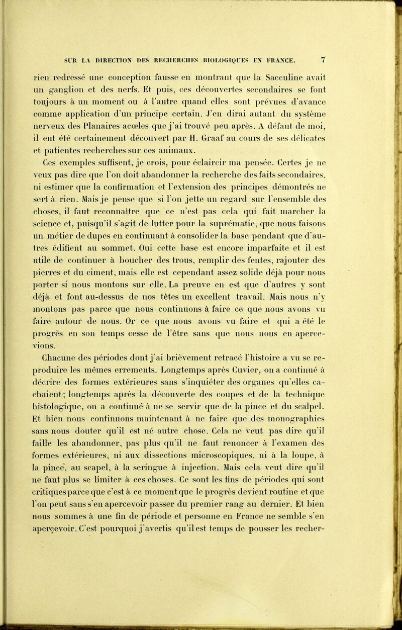 rien redressé une conception fausse en montrant que la Sacculine avait un ganglion et des nerfs. Et puis, ces découvertes secondaires se font toujours à un moment ou à l'autre quand elles sont prévues d'avance comme application d'un principe certain. J'en dirai autant du système nerveux des Planaires acœles que j'ai trouvé peu après. A défaut de moi, il eut été certainement découvert par H. Graaf au cours de ses délicates et patientes recherches sur ces animaux. Ces exemples suffisent, je crois, pour éclaircir ma pensée. Certes je ne veux pas dire que l'on doit abandonner la recherche des faits secondaires, ni estimer que la confirmation et l'extension des principes démontrés ne sert à rien. Mais je pense que si l'on jette un reg-ard sur reiisemble des choses, il faut reconnaître que ce n'est pas cela qui fait marcher la science et, puisqu'il s'agit de lutter pour la suprématie, que nous faisons un métier de dupes en continuant à consolider la hase pendant que d'au- tres édifient au sommet. Oui cette base est encore imparfaite et il est utile de continuer à boucher des trous, remplir des fentes, rajouter des pierres et du ciment, mais elle est cependant assez solide déjà pour nous porter si nous montons sur elle. La preuve en est que d'autres y sont déjà et font au-dessus de nos tètes un excellent travail. Mais nous n'y montons pas parce que nous continuons à faire ce que nous avons vu faire autour de nous. Or ce que nous avons vu faire et qui a été le progrès en son temps cesse de l'être sans que nous nous en aperce- vions. Chacune des périodes dont j'ai brièvement retracé l'histoire a vu se re- produire les mêmes errements. Long-temps après Cuvier, on a continué à décrire des formes extérieures sans s'inquiéter des organes qu'elles ca- chaient ; longtemps après la découverte des coupes et de la technique histologique, on a continué à ne se servir que de la pince et du scalpel. Et bien nous continuons maintenant à ne faire que des monographies sans nous douter qu'il est né autre chose. Cela ne veut pas dire qu'il faille les a])andoimer, pas plus qu'il ne faut renoncer à l'examen des formes extérieures, ni aux dissections microscopiques, ni à la loupe, à la pince, au scapel, à la seringue à injection. Mais cela veut dire qu'il ne faut plus se limiter à ces choses. Ce sont les fins de périodes qui sont critiques parce que c'est à ce moment que le progrès devient routine et que l'on peut sans s'en apercevoir passer du premier rang au dernier. Et bien nous sommes à une fin de période et personne en France ne semble s'en apercevoir. C'est pourquoi j'avertis qu'il est temps de pousser les recher-