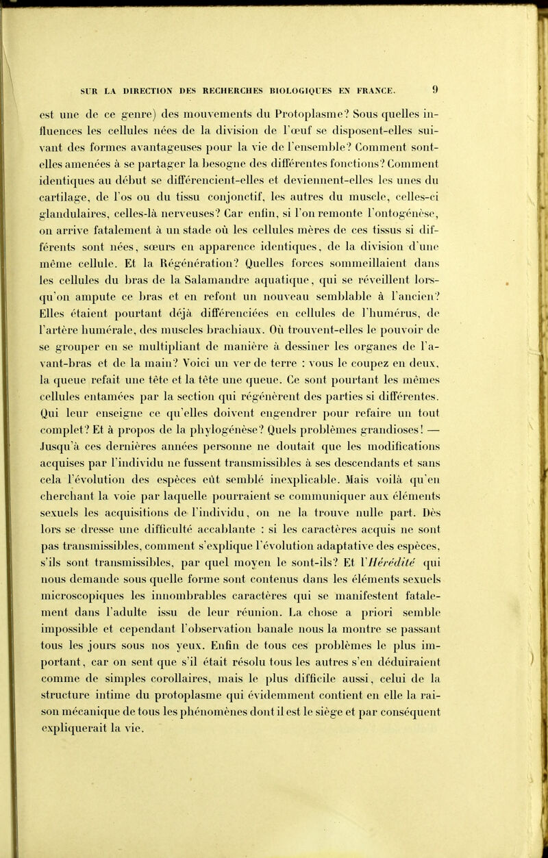 est une de ce genre) des mouvements du Protoplasme? Sous quelles in- tluences les cellules nées de la division de l'œuf se disposent-elles sui- vant des formes avantageuses pour la vie de rensemble? Comment sont- elles amenées à se partager la besogne des différentes fonctions? Comment identiques au début se difTérencient-elles et deviennent-elles les unes du cartilage, de l'os ou du tissu conjonctif, les autres du muscle, celles-ci glandulaires, celles-là nerveuses? Car enfin, si l'on remonte rontogénèse, on arrive fatalement à un stade où les cellules mères de ces tissus si dif- férents sont nées, sœurs en apparence identiques, de la division d'une même cellule. Et la Régénération? Quelles forces sommeillaient dans les cellules du liras de la Salamandre aquatique, qui se réveillent lors- qu'on ampute ce bras et en refont un nouveau semblable à l'ancien? Elles étaient pourtant déjà différenciées en cellules de l'humérus, de l'artère humérale, des muscles brachiaux. Où trouvent-elles le pouvoir de se grouper en se multipliant de manière à dessiner les organes de l'a- vant-bras et de la main? Voici un ver de terre : vous le coupez en deux, la queue refait une tête et la tête une queue. Ce sont pourtant les mêmes cellules entamées par la section qui régénèrent des parties si différentes. Qui leur enseigne ce qu'elles doivent engendrer pour refaire un tout complet? Et à propos de la phylogénèse? Quels problèmes grandioses! — .Jusqu'à ces dernières années personne ne doutait que les modifications acquises par l'individu ne fussent transmissibles à ses descendants et sans cela l'évolution des espèces eût semblé inexplicable. Mais voilà qu'en cherchant la voie par laquelle pourraient se communiquer aux éléments sexuels les acquisitions de l'individu, on ne la trouve nulle part. Dès lors se dresse une difficulté accablante : si les caractères acquis ne sont pas transmissibles, comment s'explique l'évolution adaptative des espèces, s'ils sont transmissibles, par quel moyen le sont-ils? Et VHérédité qui nous demande sous quelle forme sont contenus dans les éléments sexuels microscopiques les innombrables caractères qui se manifestent fatale- ment dans l'adulte issu de leur réunion. La chose a priori semble impossible et cependant l'observation banale nous la montre se passant tous les jours sous nos yeux. Enfin de tous ces problèmes le plus im- portant , car on sent que s'il était résolu tous les autres s'en déduiraient comme de simples corollaires, mais le plus difficile aussi, celui de la structure intime du protoplasme qui évidemment contient en elle la rai- son mécanique de tous les phénomènes dont il est le siège et par conséquent expliquerait la vie.